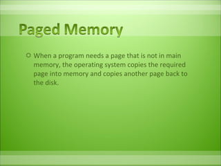 When a program needs a page that is not in main memory, the operating system copies the required page into memory and copies another page back to the disk.  
