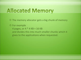 The memory allocator gets a big chunk of memory For example 4 pages, or 4 * 4 KB = 16 KB and divides this into much smaller chunks which it gives to the applications when requested. 