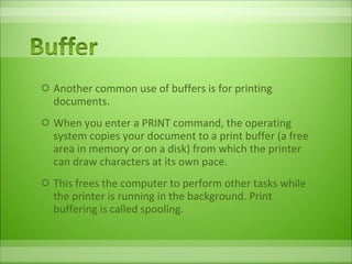 Another common use of buffers is for printing documents.  When you enter a PRINT command, the operating system copies your document to a print buffer (a free area in memory or on a disk) from which the printer can draw characters at its own pace.  This frees the computer to perform other tasks while the printer is running in the background. Print buffering is called spooling. 