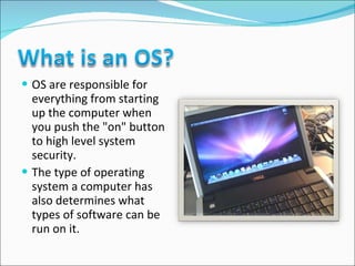 OS are responsible for everything from starting up the computer when you push the "on" button to high level system security.  The type of operating system a computer has also determines what types of software can be run on it. 