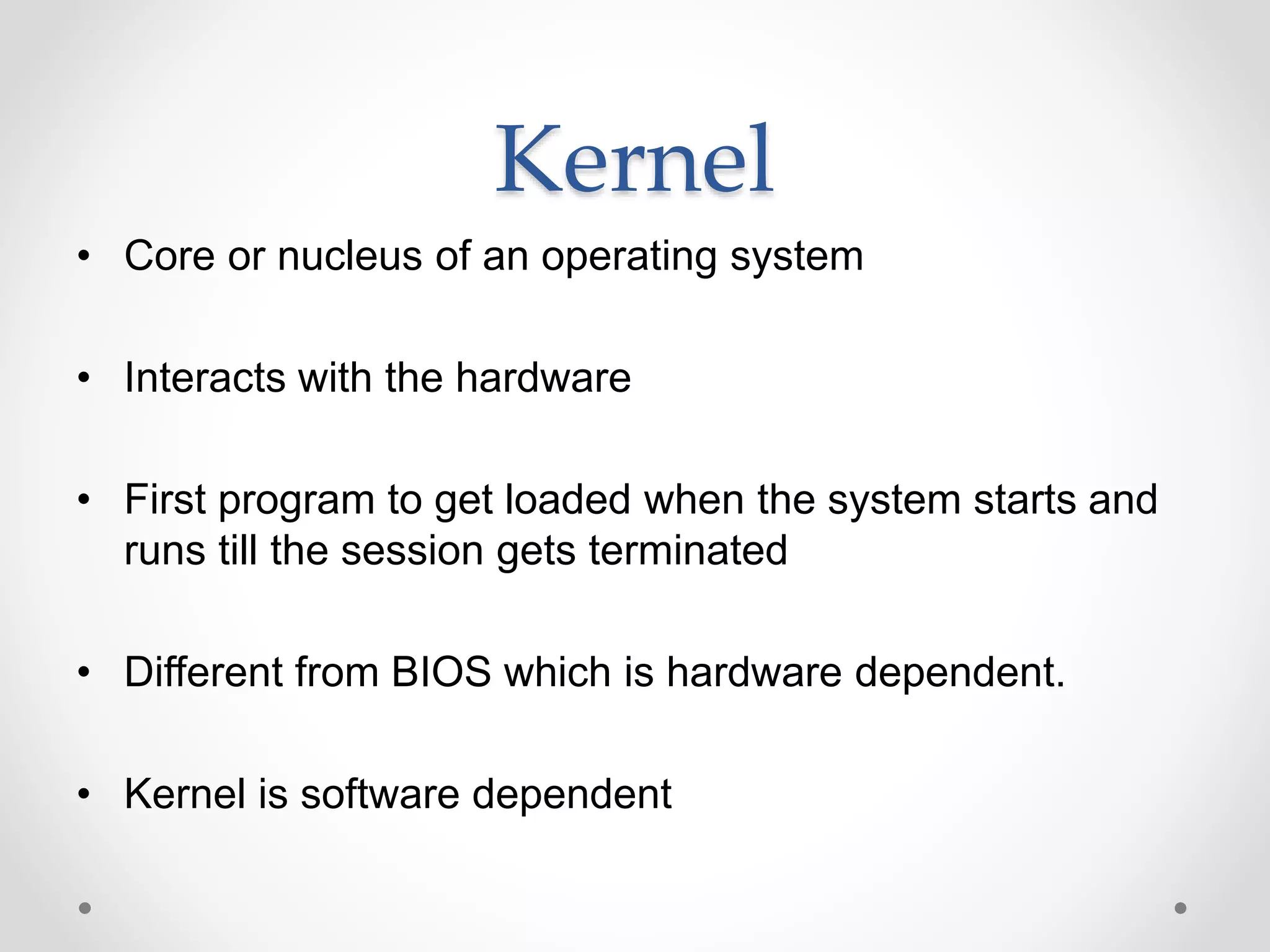 Kernel
• Core or nucleus of an operating system
• Interacts with the hardware
• First program to get loaded when the system starts and
runs till the session gets terminated
• Different from BIOS which is hardware dependent.
• Kernel is software dependent
 