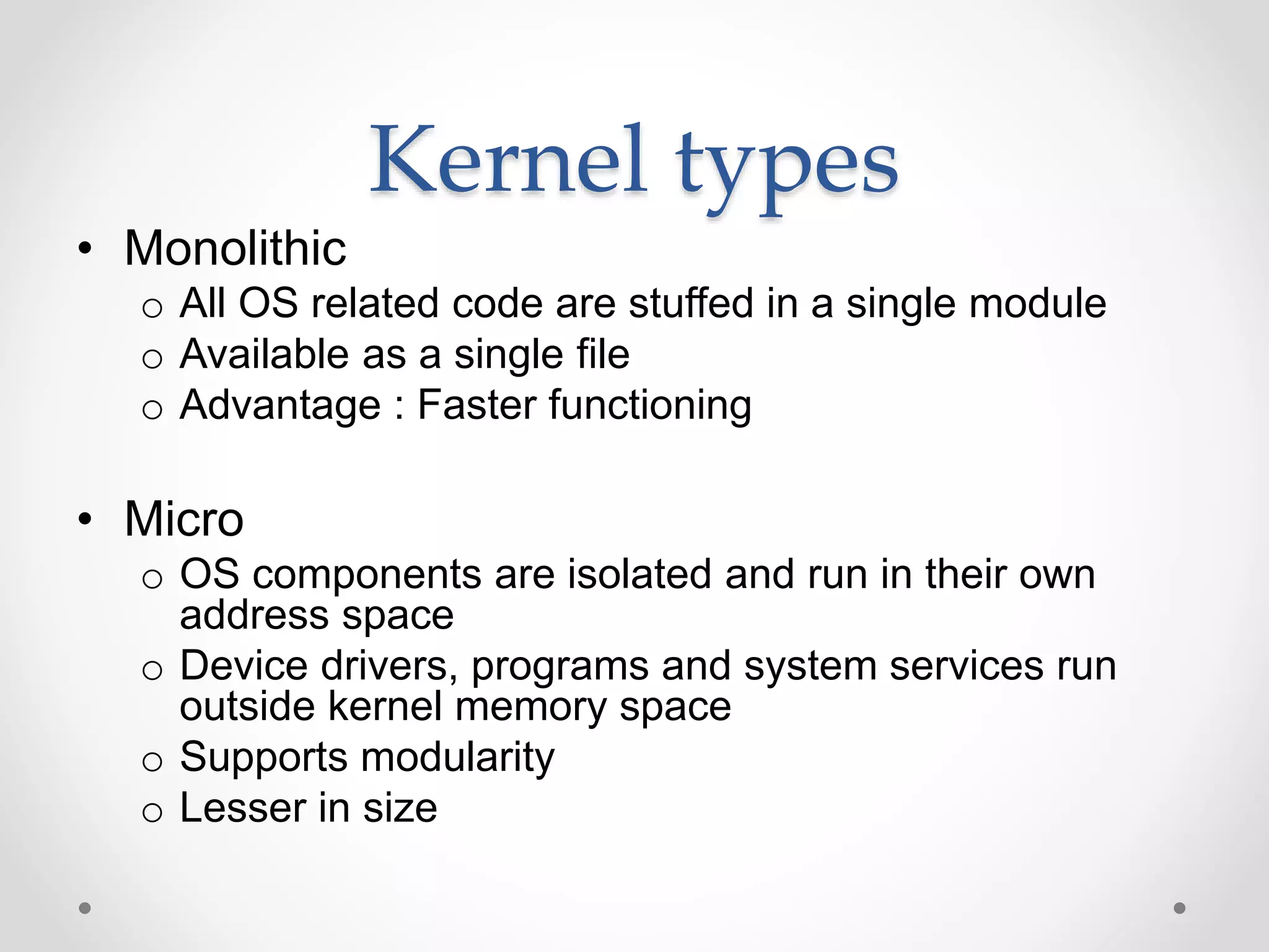 Kernel types
• Monolithic
o All OS related code are stuffed in a single module
o Available as a single file
o Advantage : Faster functioning
• Micro
o OS components are isolated and run in their own
address space
o Device drivers, programs and system services run
outside kernel memory space
o Supports modularity
o Lesser in size
 