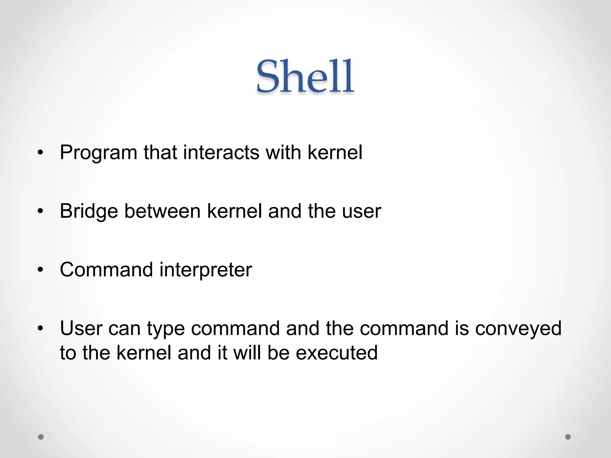 Shell
• Program that interacts with kernel
• Bridge between kernel and the user
• Command interpreter
• User can type command and the command is conveyed
to the kernel and it will be executed
 