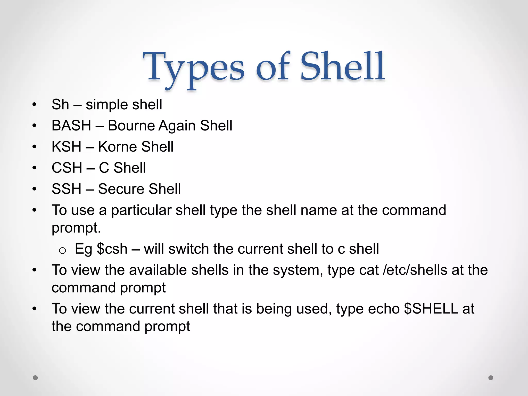 Types of Shell
• Sh – simple shell
• BASH – Bourne Again Shell
• KSH – Korne Shell
• CSH – C Shell
• SSH – Secure Shell
• To use a particular shell type the shell name at the command
prompt.
o Eg $csh – will switch the current shell to c shell
• To view the available shells in the system, type cat /etc/shells at the
command prompt
• To view the current shell that is being used, type echo $SHELL at
the command prompt
 