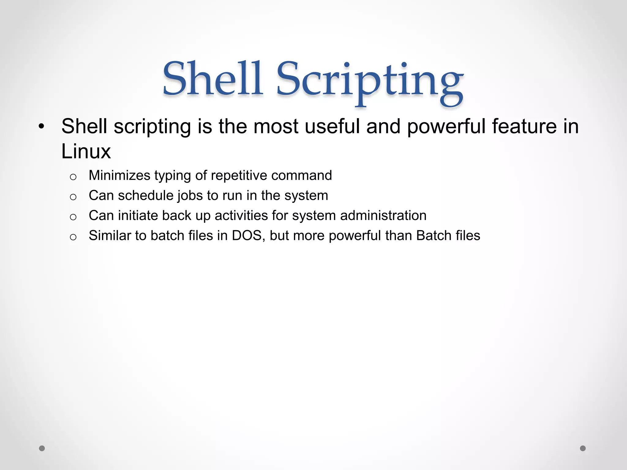 Shell Scripting
• Shell scripting is the most useful and powerful feature in
Linux
o Minimizes typing of repetitive command
o Can schedule jobs to run in the system
o Can initiate back up activities for system administration
o Similar to batch files in DOS, but more powerful than Batch files
 
