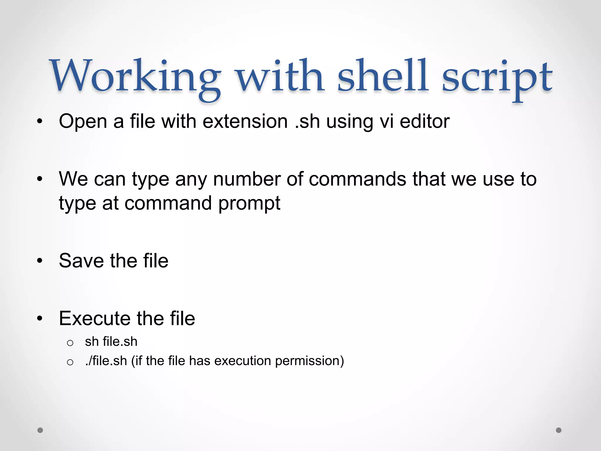 Working with shell script
• Open a file with extension .sh using vi editor
• We can type any number of commands that we use to
type at command prompt
• Save the file
• Execute the file
o sh file.sh
o ./file.sh (if the file has execution permission)
 