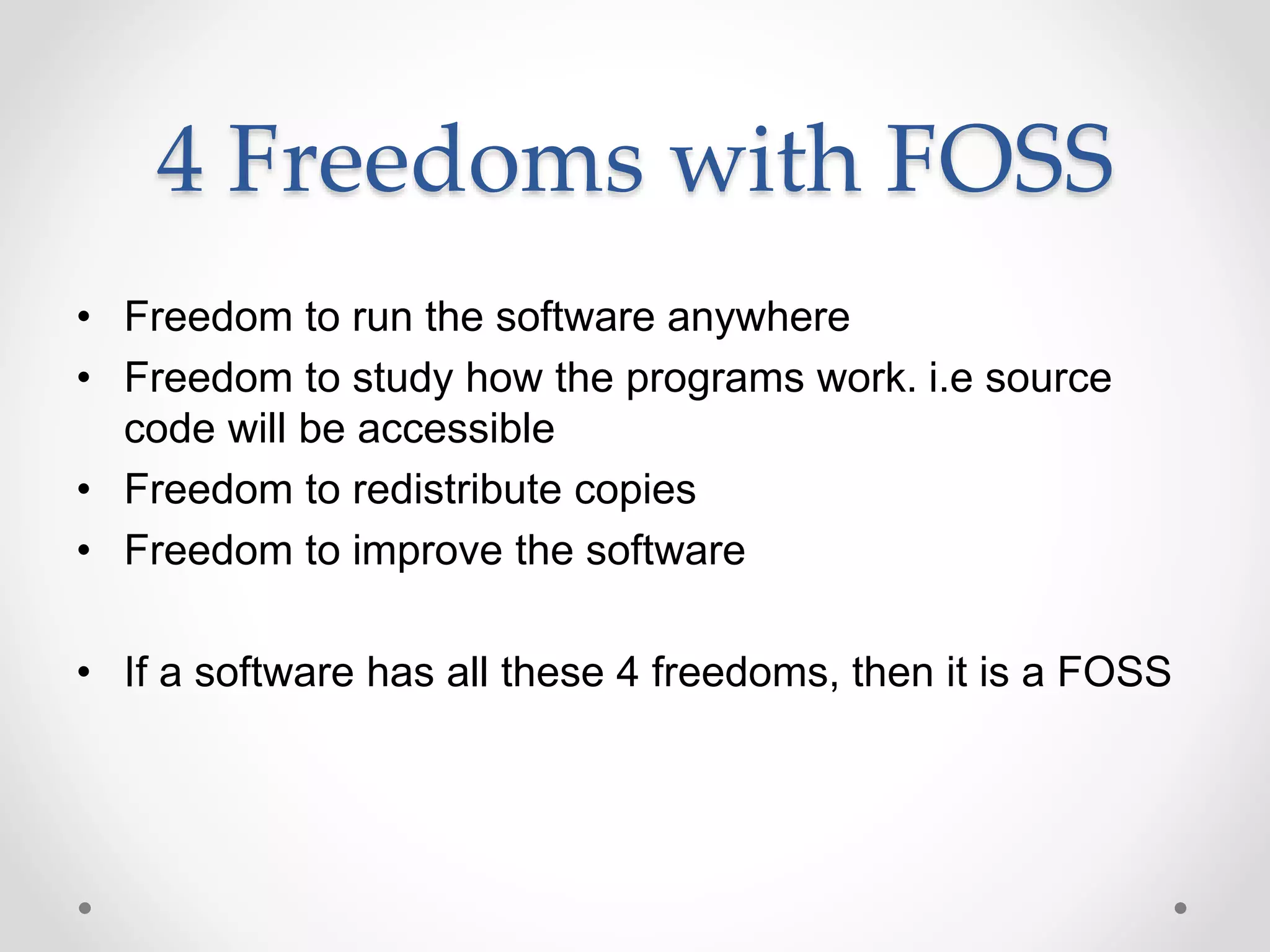 4 Freedoms with FOSS
• Freedom to run the software anywhere
• Freedom to study how the programs work. i.e source
code will be accessible
• Freedom to redistribute copies
• Freedom to improve the software
• If a software has all these 4 freedoms, then it is a FOSS
 