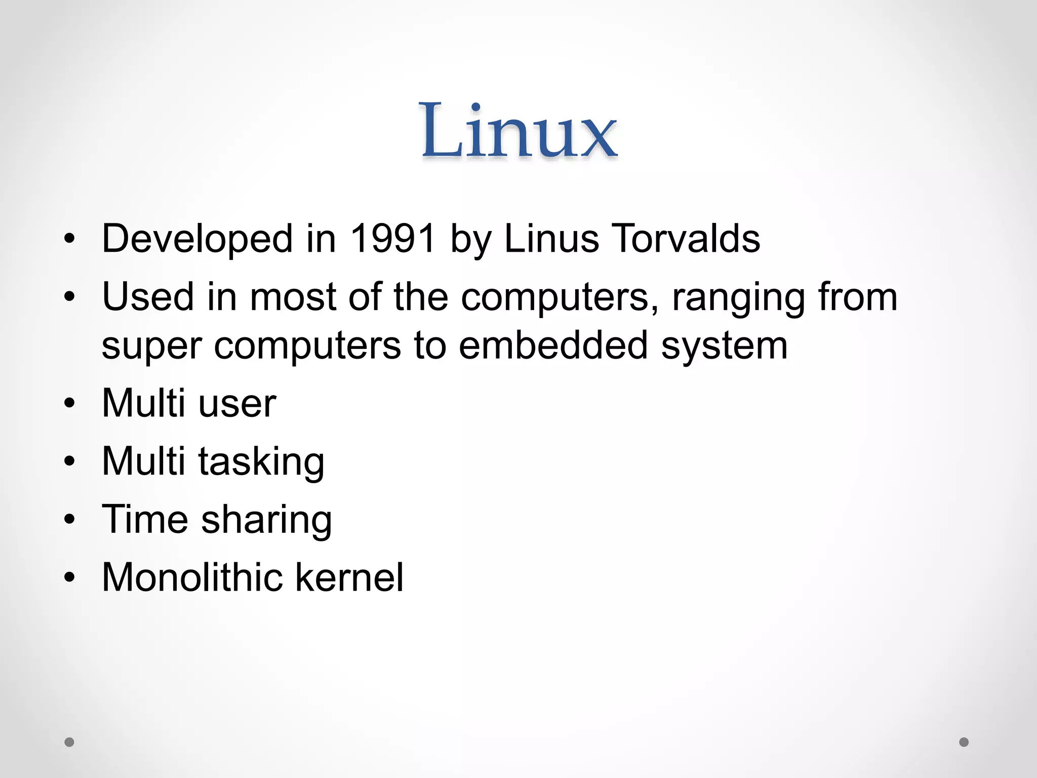 Linux
• Developed in 1991 by Linus Torvalds
• Used in most of the computers, ranging from
super computers to embedded system
• Multi user
• Multi tasking
• Time sharing
• Monolithic kernel
 