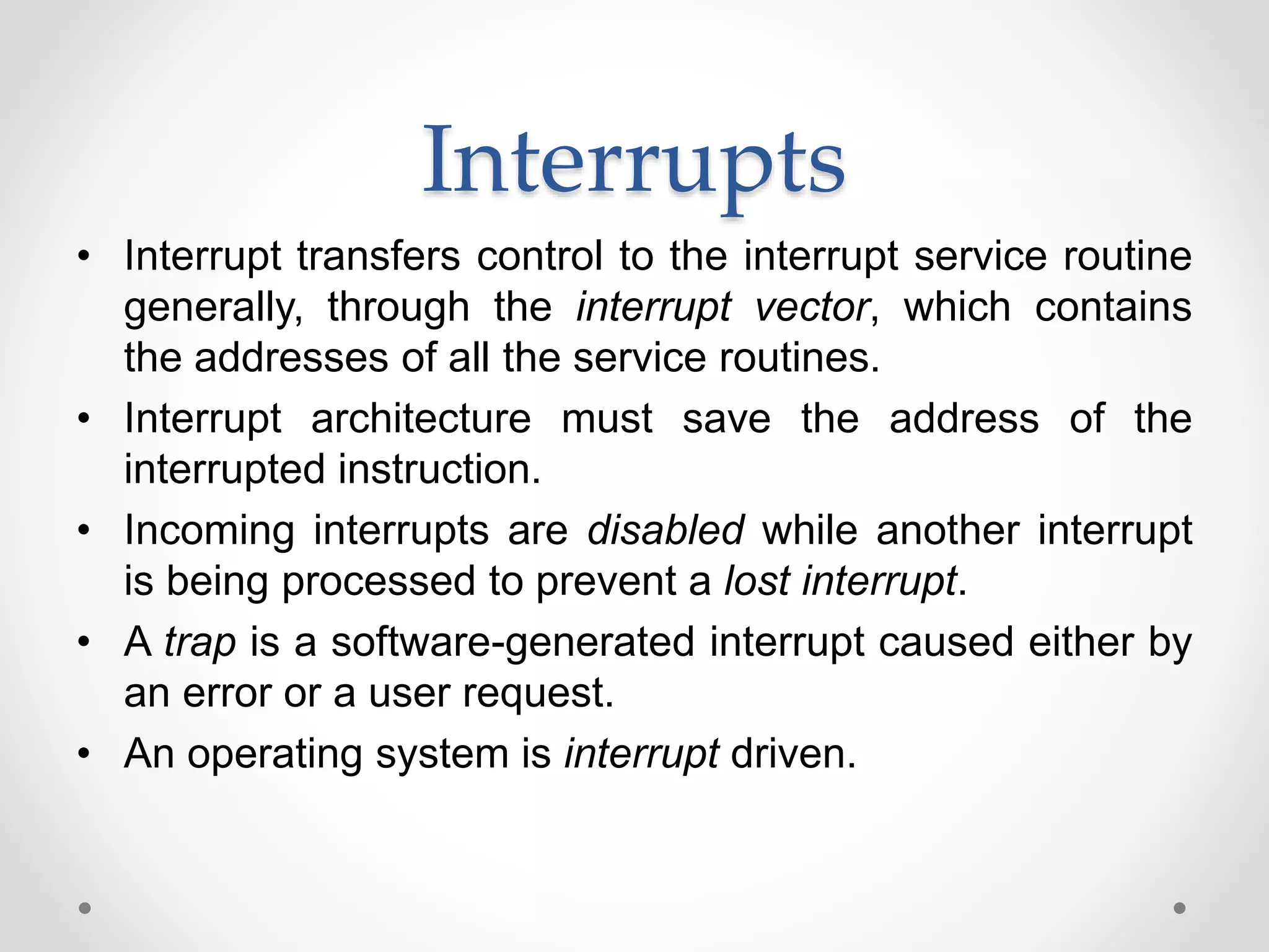 Interrupts
• Interrupt transfers control to the interrupt service routine
generally, through the interrupt vector, which contains
the addresses of all the service routines.
• Interrupt architecture must save the address of the
interrupted instruction.
• Incoming interrupts are disabled while another interrupt
is being processed to prevent a lost interrupt.
• A trap is a software-generated interrupt caused either by
an error or a user request.
• An operating system is interrupt driven.
 