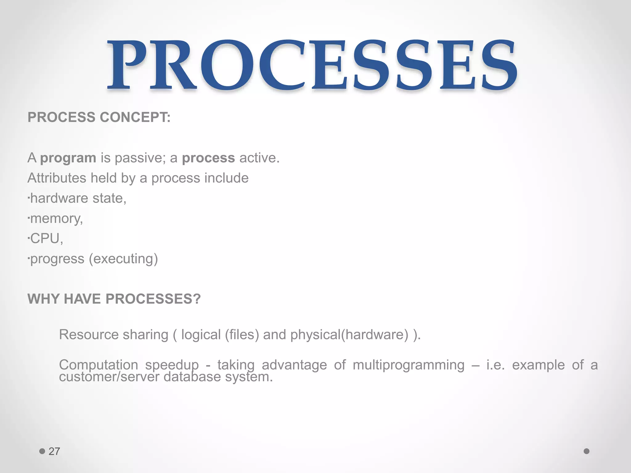 27
PROCESSESPROCESS CONCEPT:
A program is passive; a process active.
Attributes held by a process include
•hardware state,
•memory,
•CPU,
•progress (executing)
WHY HAVE PROCESSES?
Resource sharing ( logical (files) and physical(hardware) ).
Computation speedup - taking advantage of multiprogramming – i.e. example of a
customer/server database system.
 