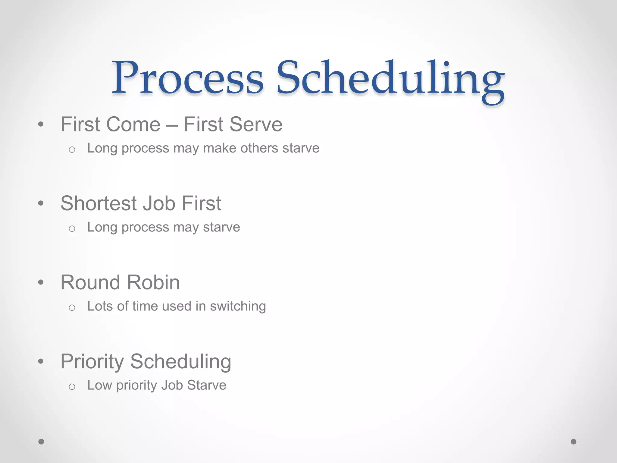 Process Scheduling
• First Come – First Serve
o Long process may make others starve
• Shortest Job First
o Long process may starve
• Round Robin
o Lots of time used in switching
• Priority Scheduling
o Low priority Job Starve
 