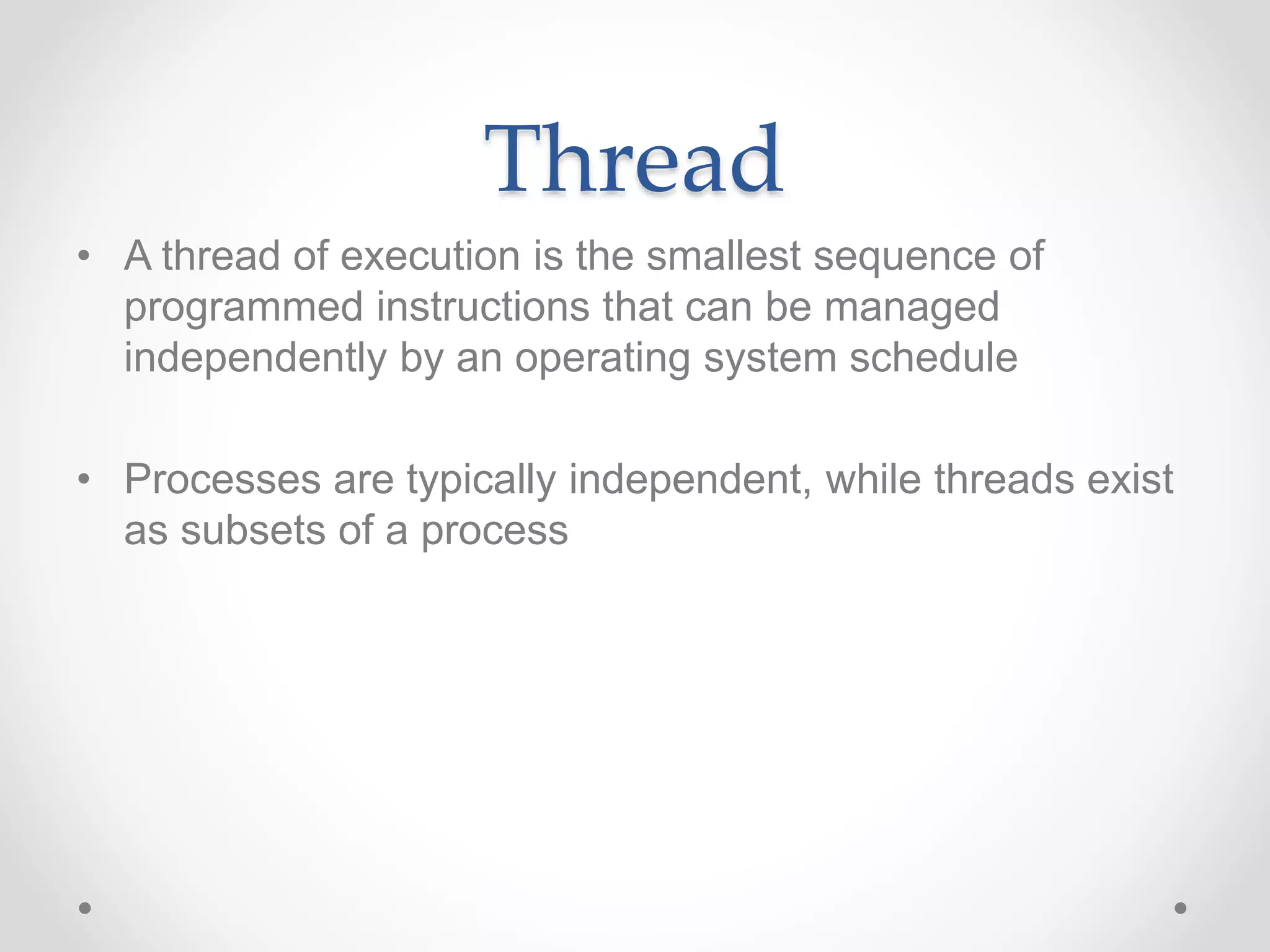 Thread
• A thread of execution is the smallest sequence of
programmed instructions that can be managed
independently by an operating system schedule
• Processes are typically independent, while threads exist
as subsets of a process
 
