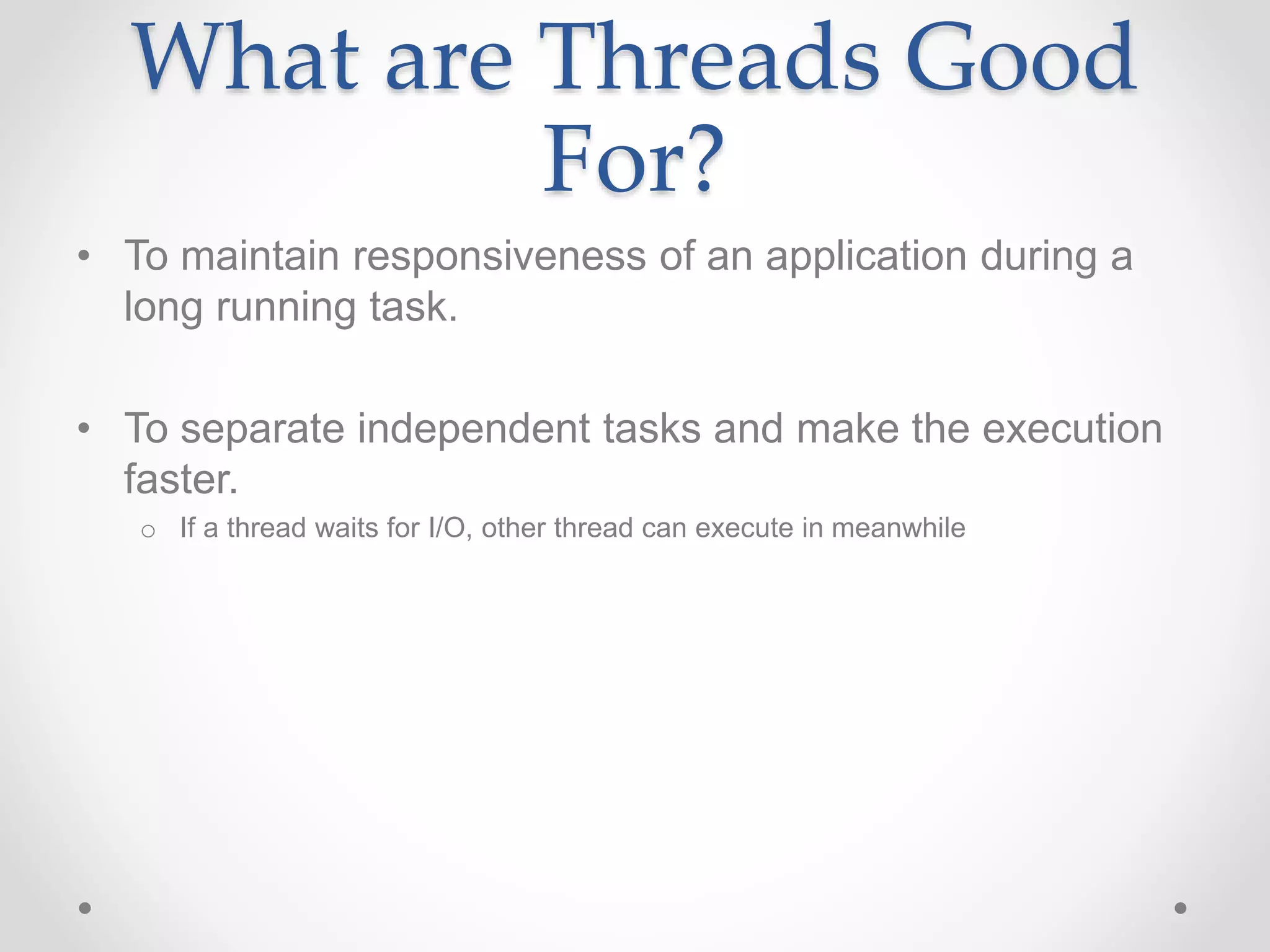 What are Threads Good
For?
• To maintain responsiveness of an application during a
long running task.
• To separate independent tasks and make the execution
faster.
o If a thread waits for I/O, other thread can execute in meanwhile
 