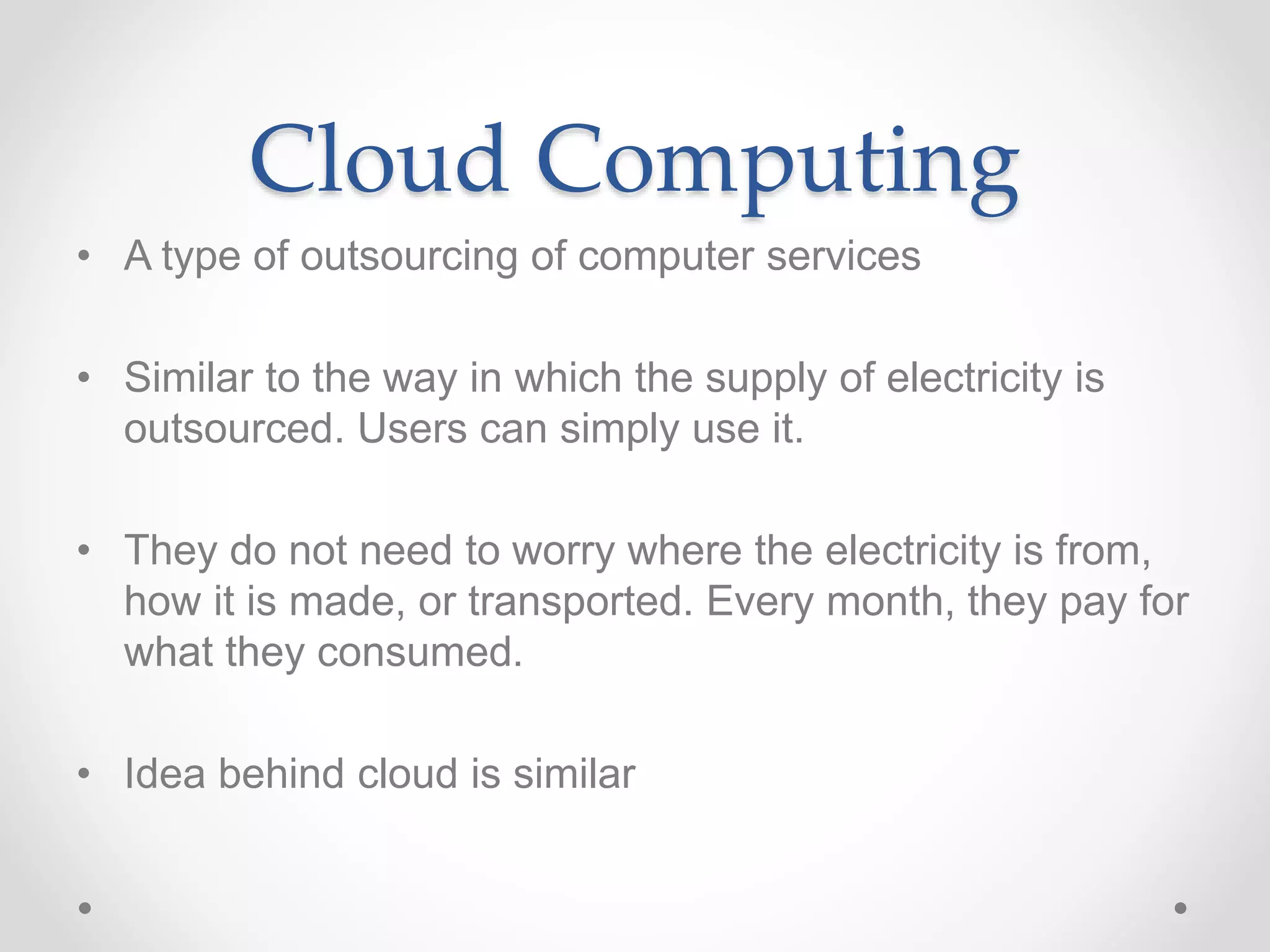 Cloud Computing
• A type of outsourcing of computer services
• Similar to the way in which the supply of electricity is
outsourced. Users can simply use it.
• They do not need to worry where the electricity is from,
how it is made, or transported. Every month, they pay for
what they consumed.
• Idea behind cloud is similar
 