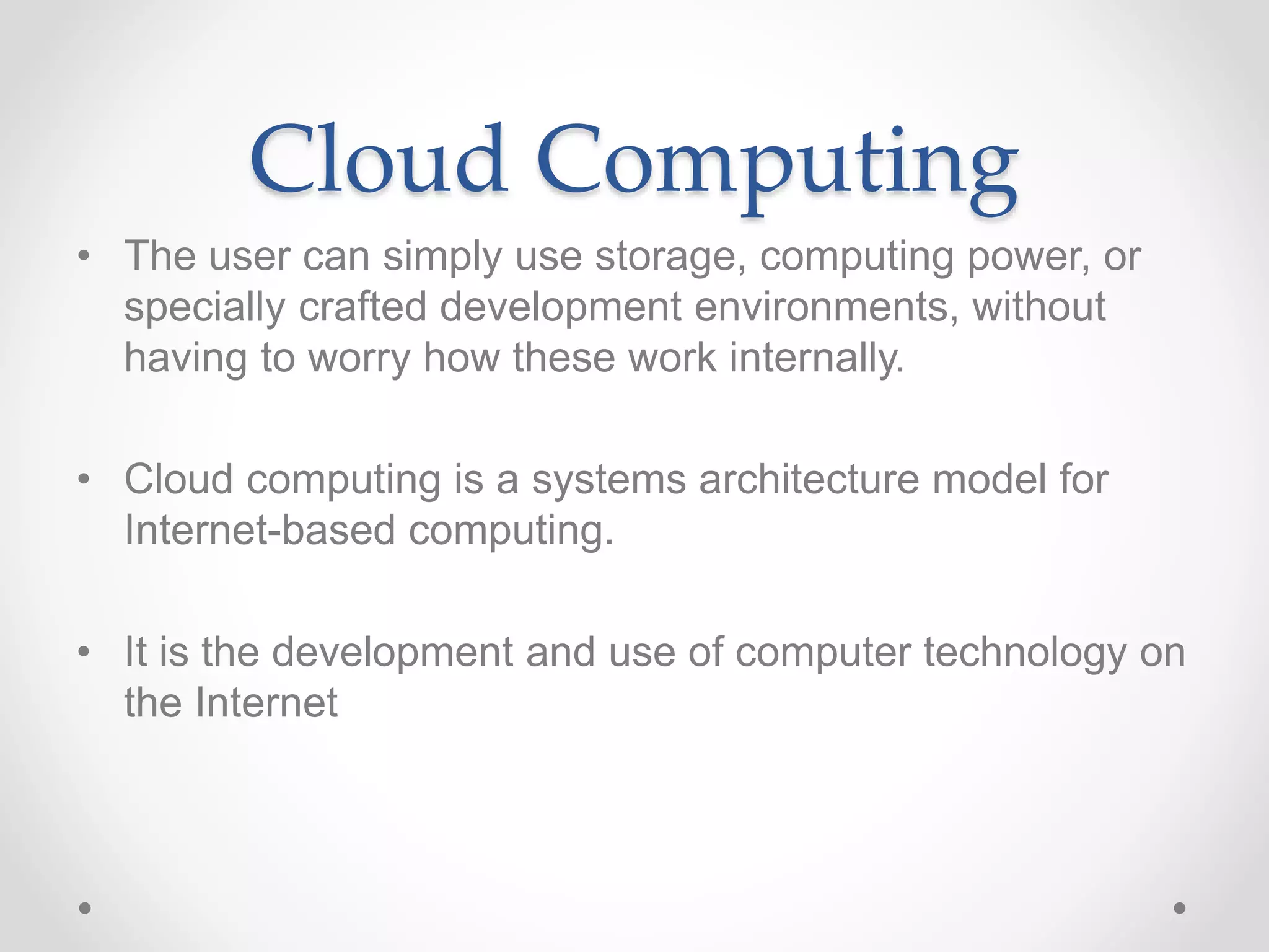 Cloud Computing
• The user can simply use storage, computing power, or
specially crafted development environments, without
having to worry how these work internally.
• Cloud computing is a systems architecture model for
Internet-based computing.
• It is the development and use of computer technology on
the Internet
 