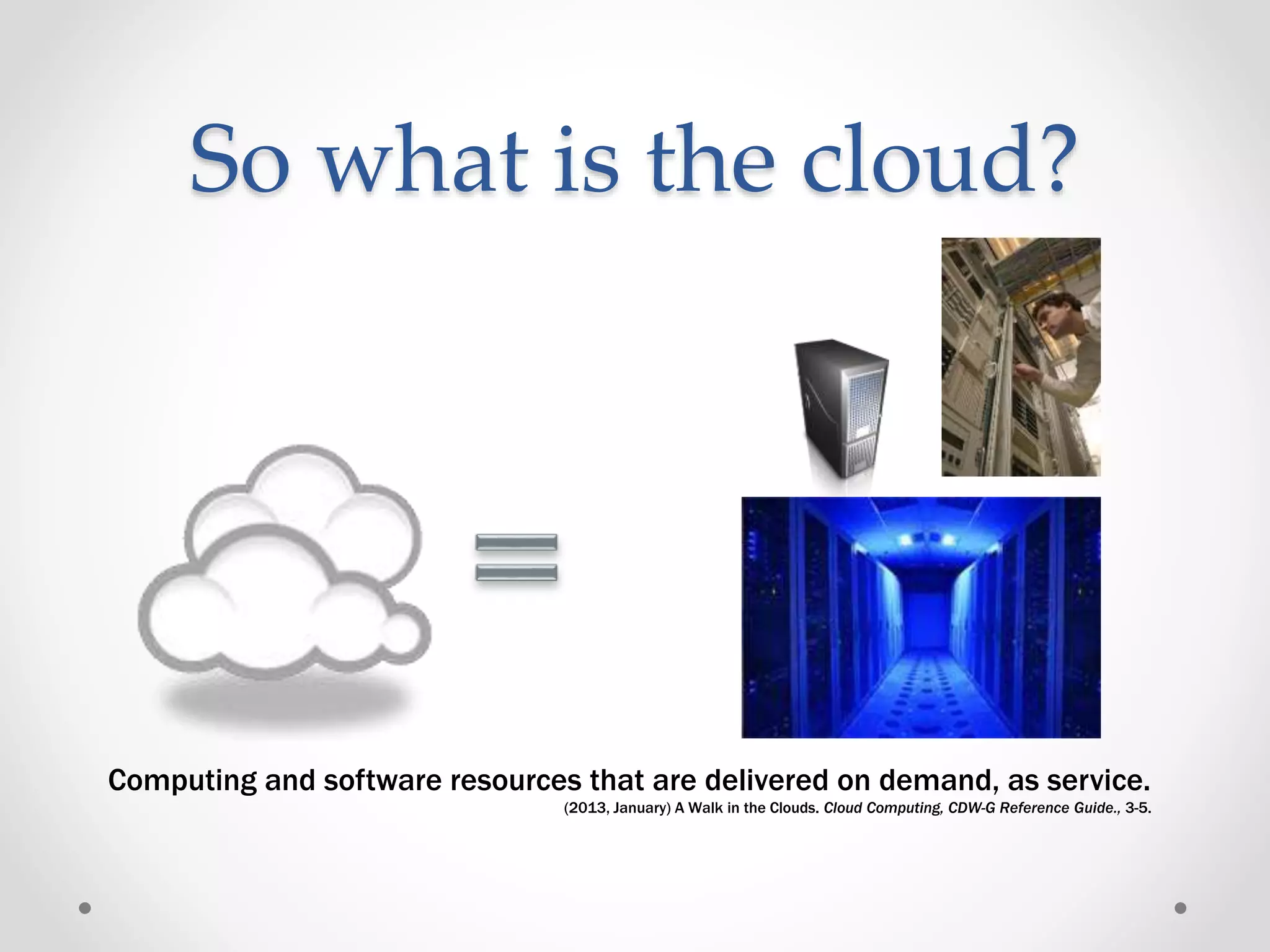 So what is the cloud?
Computing and software resources that are delivered on demand, as service.
(2013, January) A Walk in the Clouds. Cloud Computing, CDW-G Reference Guide., 3-5.
 