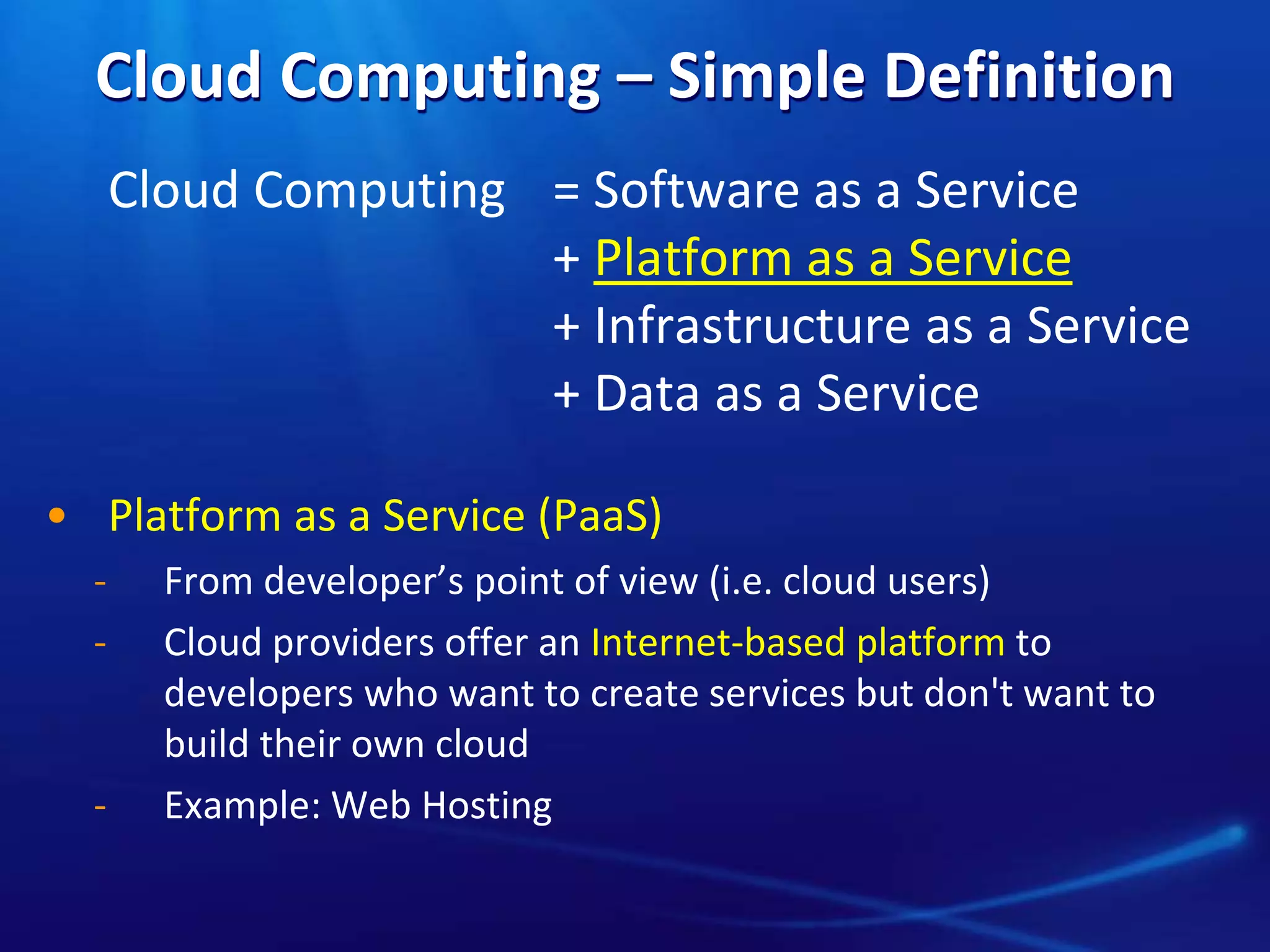 Cloud Computing – Simple Definition
Cloud Computing = Software as a Service
+ Platform as a Service
+ Infrastructure as a Service
+ Data as a Service
• Platform as a Service (PaaS)
̵ From developer’s point of view (i.e. cloud users)
̵ Cloud providers offer an Internet-based platform to
developers who want to create services but don't want to
build their own cloud
̵ Example: Web Hosting
 