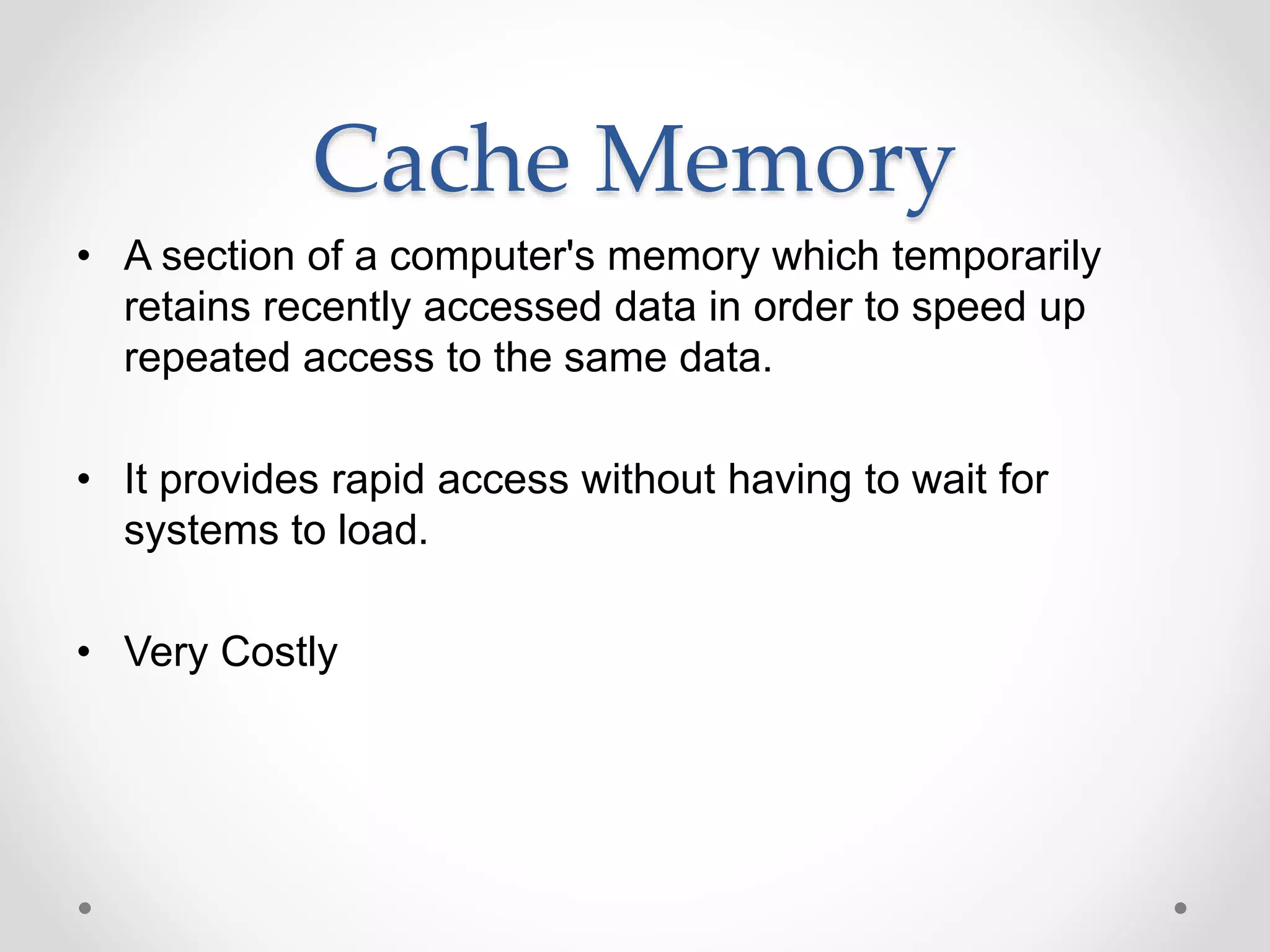 Cache Memory
• A section of a computer's memory which temporarily
retains recently accessed data in order to speed up
repeated access to the same data.
• It provides rapid access without having to wait for
systems to load.
• Very Costly
 