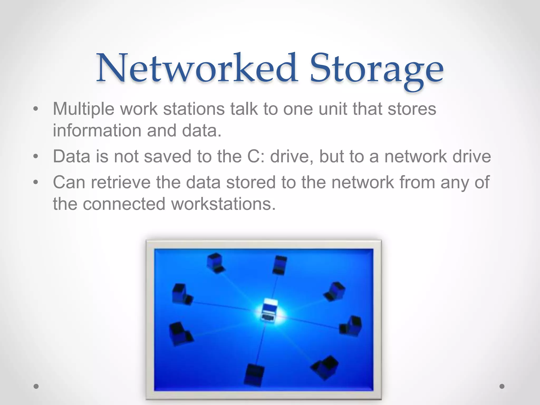 • Multiple work stations talk to one unit that stores
information and data.
• Data is not saved to the C: drive, but to a network drive
• Can retrieve the data stored to the network from any of
the connected workstations.
Networked Storage
 