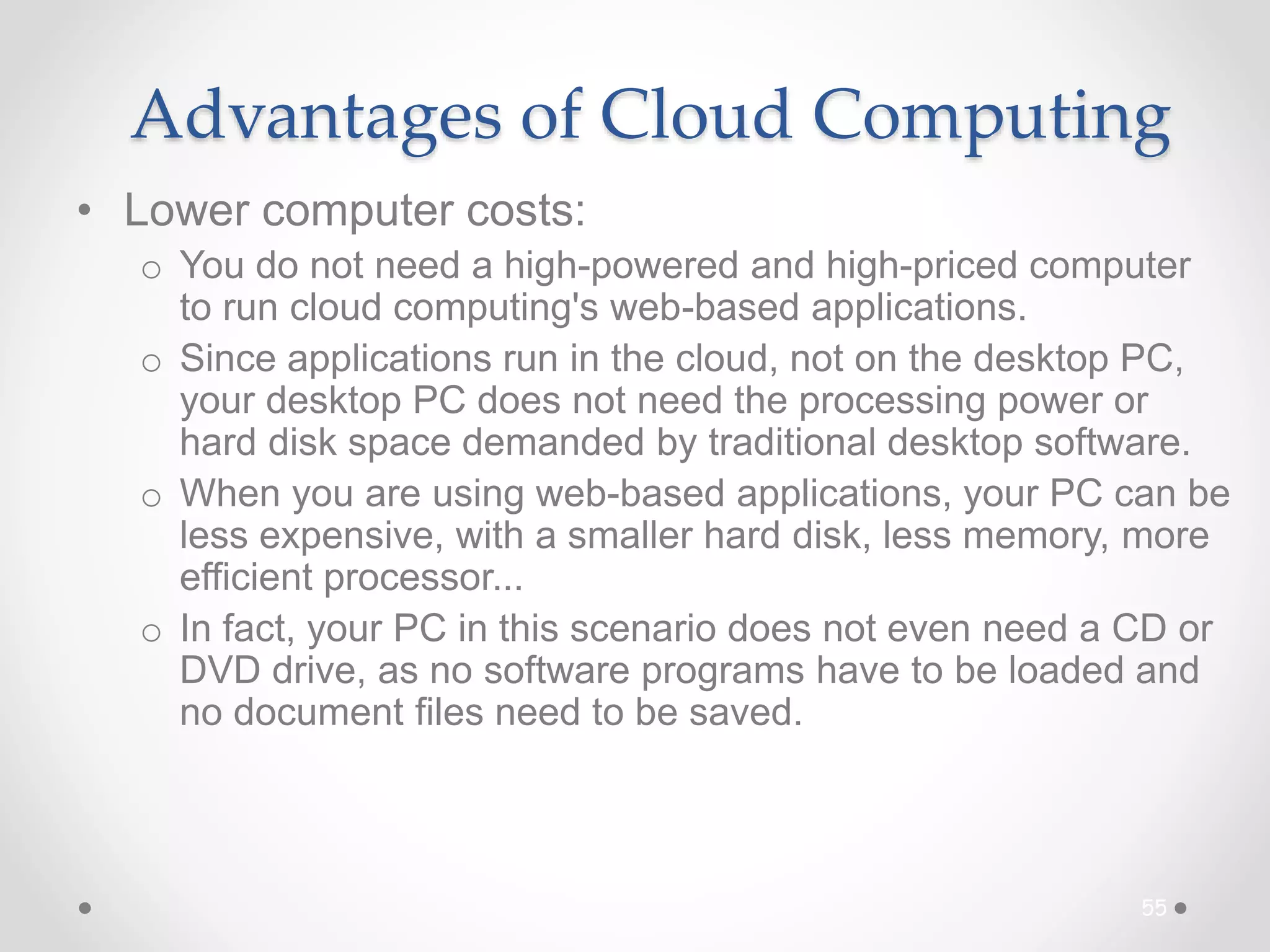 Advantages of Cloud Computing
• Lower computer costs:
o You do not need a high-powered and high-priced computer
to run cloud computing's web-based applications.
o Since applications run in the cloud, not on the desktop PC,
your desktop PC does not need the processing power or
hard disk space demanded by traditional desktop software.
o When you are using web-based applications, your PC can be
less expensive, with a smaller hard disk, less memory, more
efficient processor...
o In fact, your PC in this scenario does not even need a CD or
DVD drive, as no software programs have to be loaded and
no document files need to be saved.
55
 