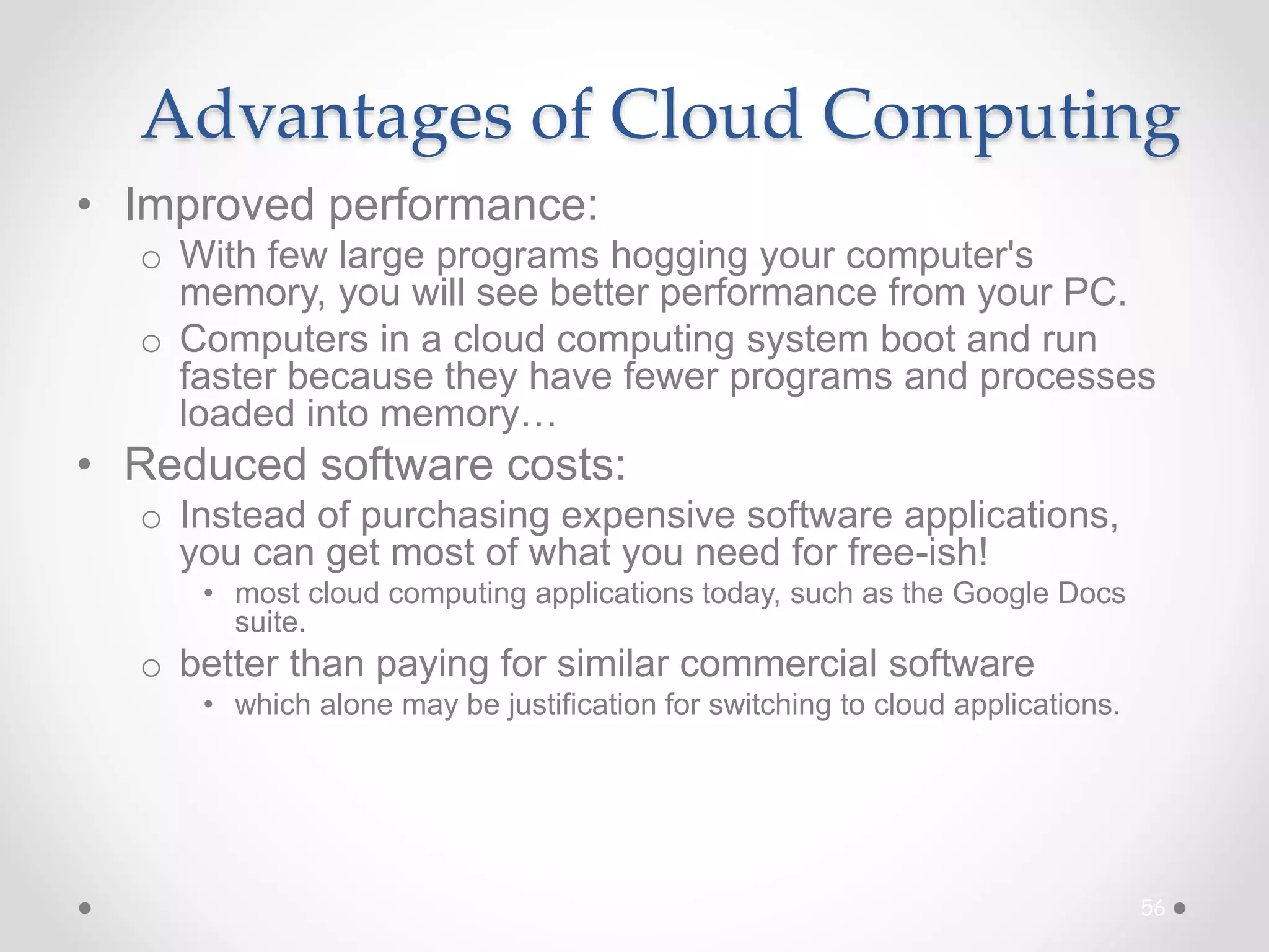 Advantages of Cloud Computing
• Improved performance:
o With few large programs hogging your computer's
memory, you will see better performance from your PC.
o Computers in a cloud computing system boot and run
faster because they have fewer programs and processes
loaded into memory…
• Reduced software costs:
o Instead of purchasing expensive software applications,
you can get most of what you need for free-ish!
• most cloud computing applications today, such as the Google Docs
suite.
o better than paying for similar commercial software
• which alone may be justification for switching to cloud applications.
56
 