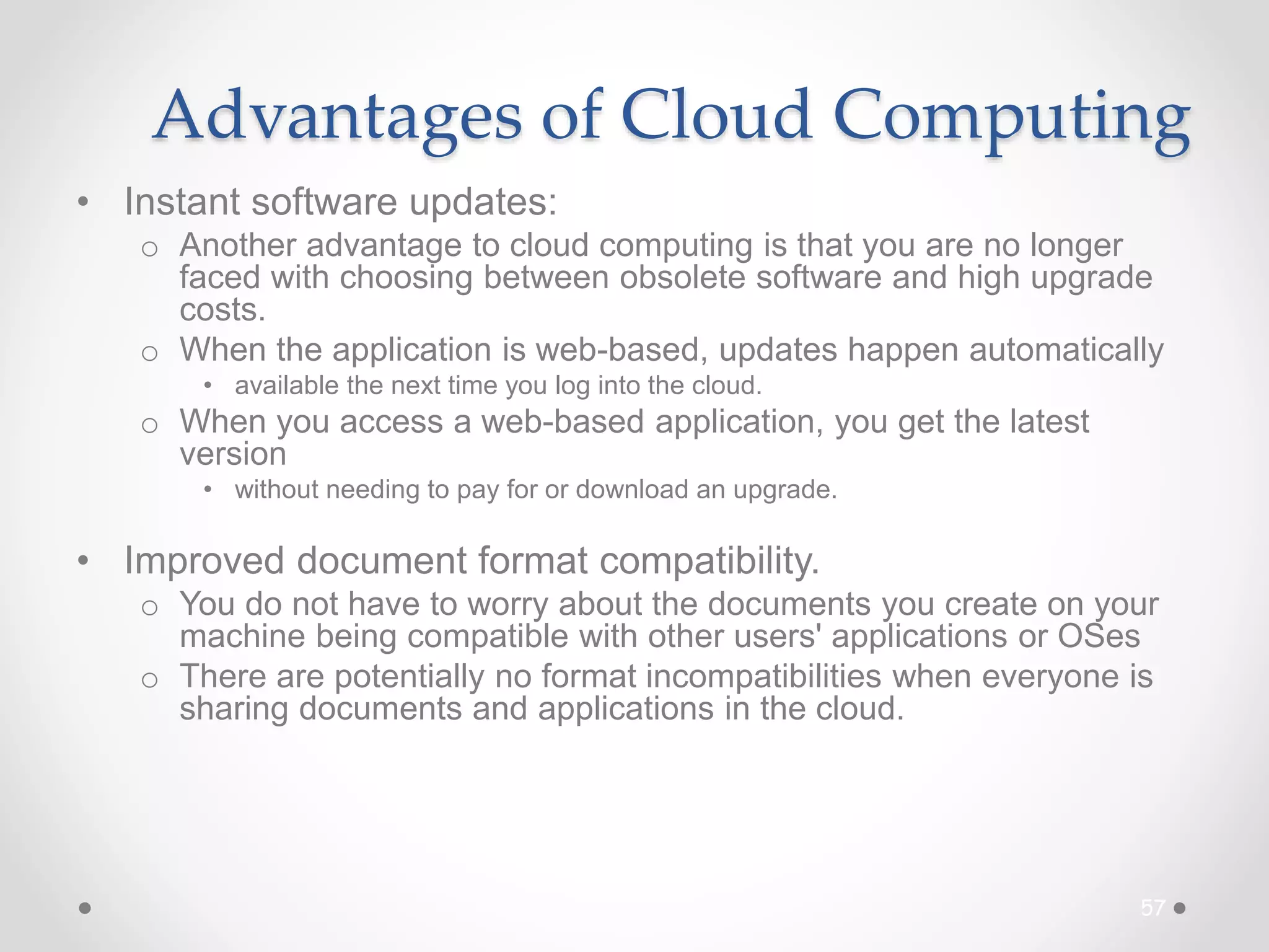 Advantages of Cloud Computing
• Instant software updates:
o Another advantage to cloud computing is that you are no longer
faced with choosing between obsolete software and high upgrade
costs.
o When the application is web-based, updates happen automatically
• available the next time you log into the cloud.
o When you access a web-based application, you get the latest
version
• without needing to pay for or download an upgrade.
• Improved document format compatibility.
o You do not have to worry about the documents you create on your
machine being compatible with other users' applications or OSes
o There are potentially no format incompatibilities when everyone is
sharing documents and applications in the cloud.
57
 