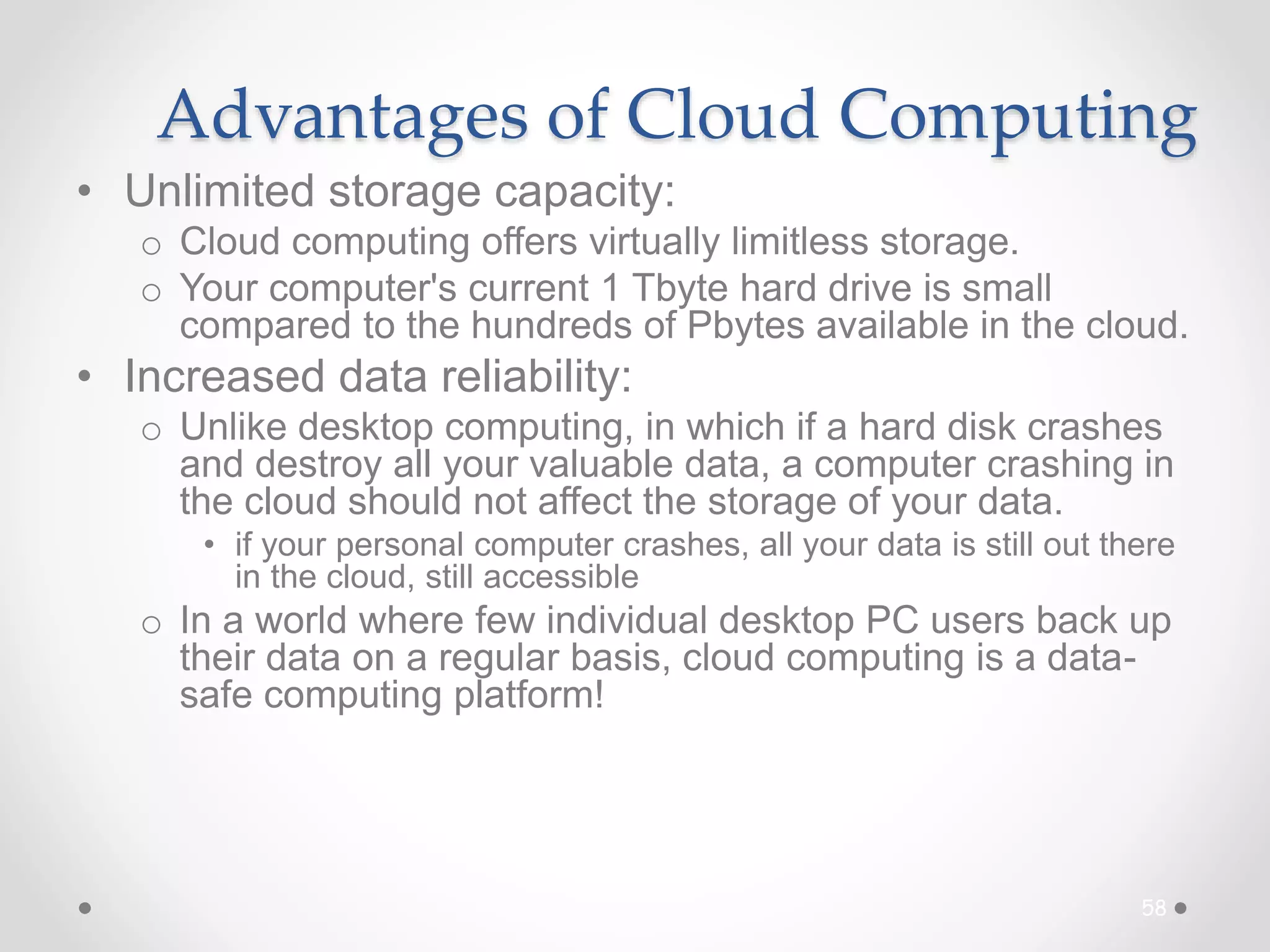Advantages of Cloud Computing
• Unlimited storage capacity:
o Cloud computing offers virtually limitless storage.
o Your computer's current 1 Tbyte hard drive is small
compared to the hundreds of Pbytes available in the cloud.
• Increased data reliability:
o Unlike desktop computing, in which if a hard disk crashes
and destroy all your valuable data, a computer crashing in
the cloud should not affect the storage of your data.
• if your personal computer crashes, all your data is still out there
in the cloud, still accessible
o In a world where few individual desktop PC users back up
their data on a regular basis, cloud computing is a data-
safe computing platform!
58
 