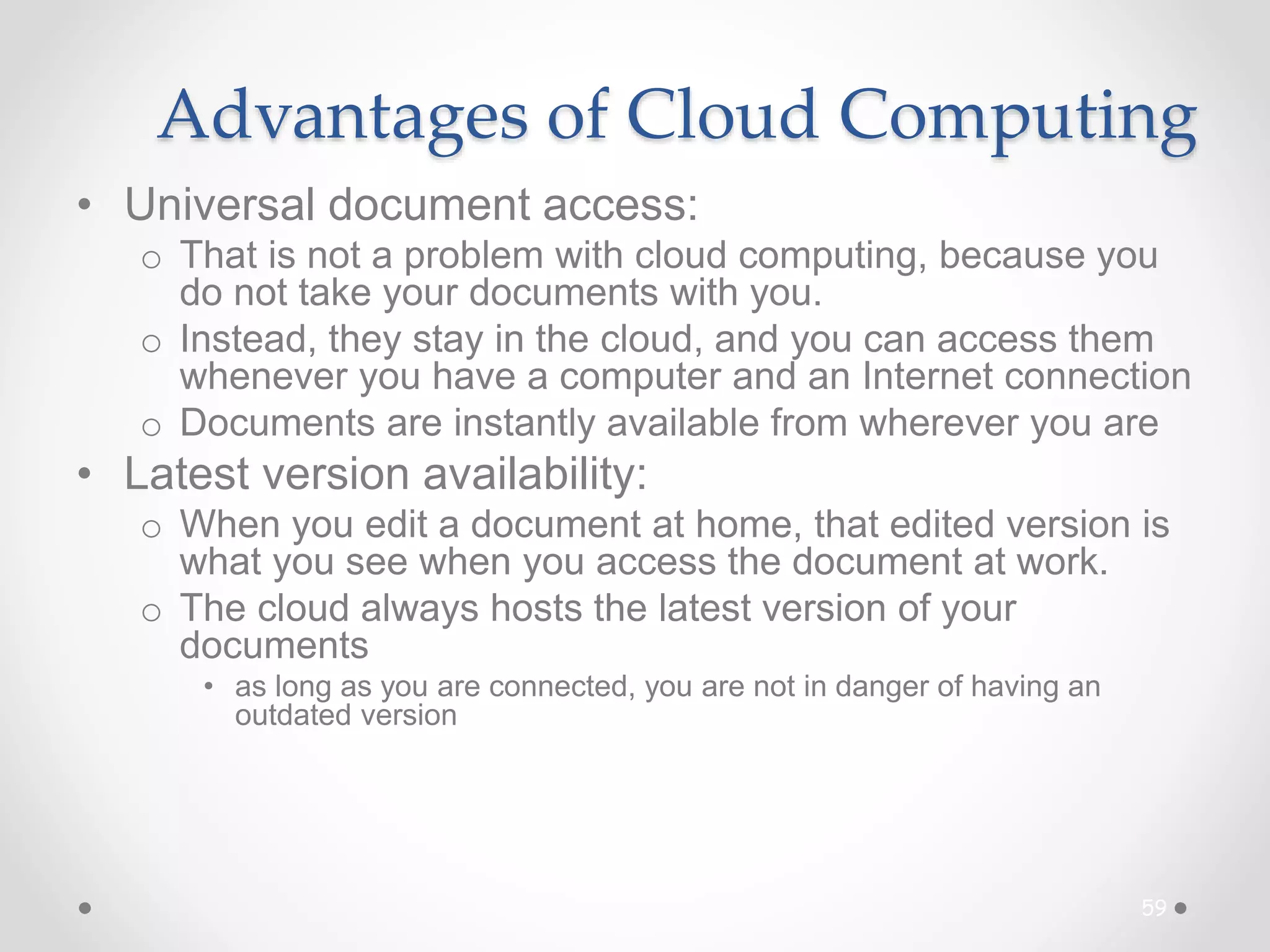 Advantages of Cloud Computing
• Universal document access:
o That is not a problem with cloud computing, because you
do not take your documents with you.
o Instead, they stay in the cloud, and you can access them
whenever you have a computer and an Internet connection
o Documents are instantly available from wherever you are
• Latest version availability:
o When you edit a document at home, that edited version is
what you see when you access the document at work.
o The cloud always hosts the latest version of your
documents
• as long as you are connected, you are not in danger of having an
outdated version
59
 