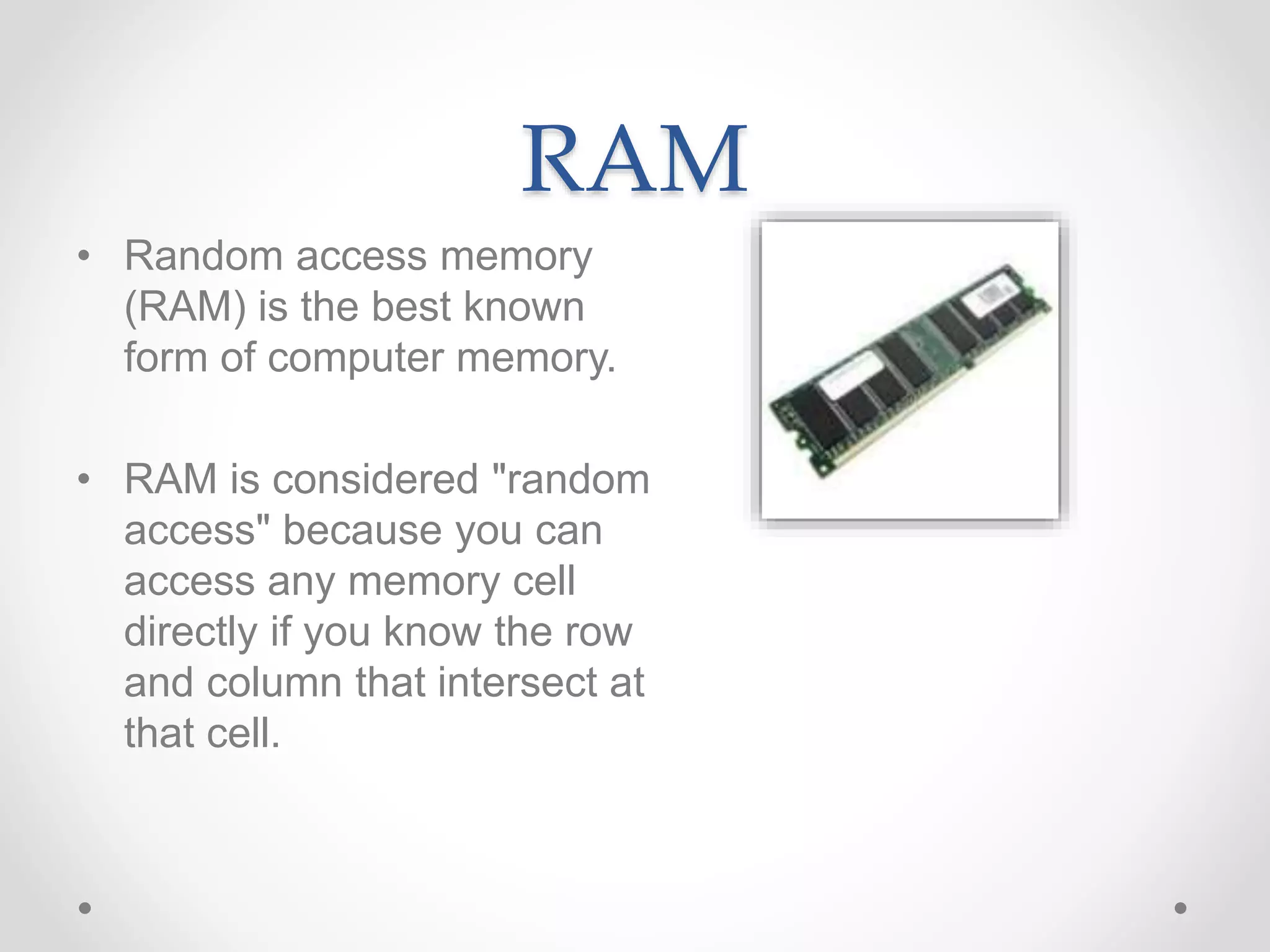 RAM
• Random access memory
(RAM) is the best known
form of computer memory.
• RAM is considered "random
access" because you can
access any memory cell
directly if you know the row
and column that intersect at
that cell.
 