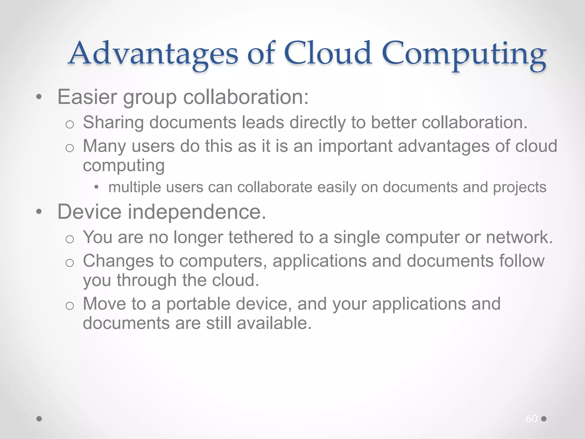 Advantages of Cloud Computing
• Easier group collaboration:
o Sharing documents leads directly to better collaboration.
o Many users do this as it is an important advantages of cloud
computing
• multiple users can collaborate easily on documents and projects
• Device independence.
o You are no longer tethered to a single computer or network.
o Changes to computers, applications and documents follow
you through the cloud.
o Move to a portable device, and your applications and
documents are still available.
60
 