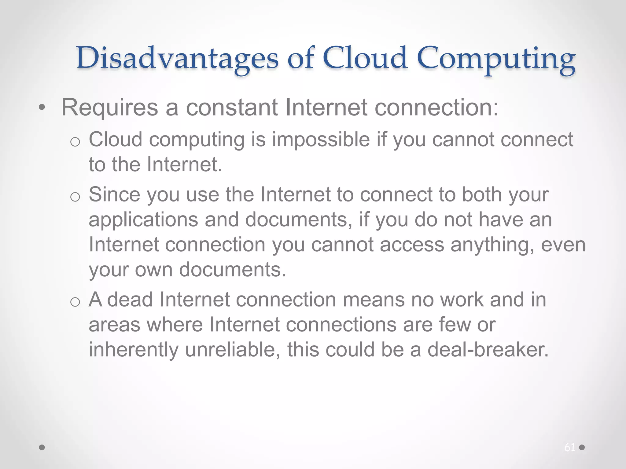Disadvantages of Cloud Computing
• Requires a constant Internet connection:
o Cloud computing is impossible if you cannot connect
to the Internet.
o Since you use the Internet to connect to both your
applications and documents, if you do not have an
Internet connection you cannot access anything, even
your own documents.
o A dead Internet connection means no work and in
areas where Internet connections are few or
inherently unreliable, this could be a deal-breaker.
61
 