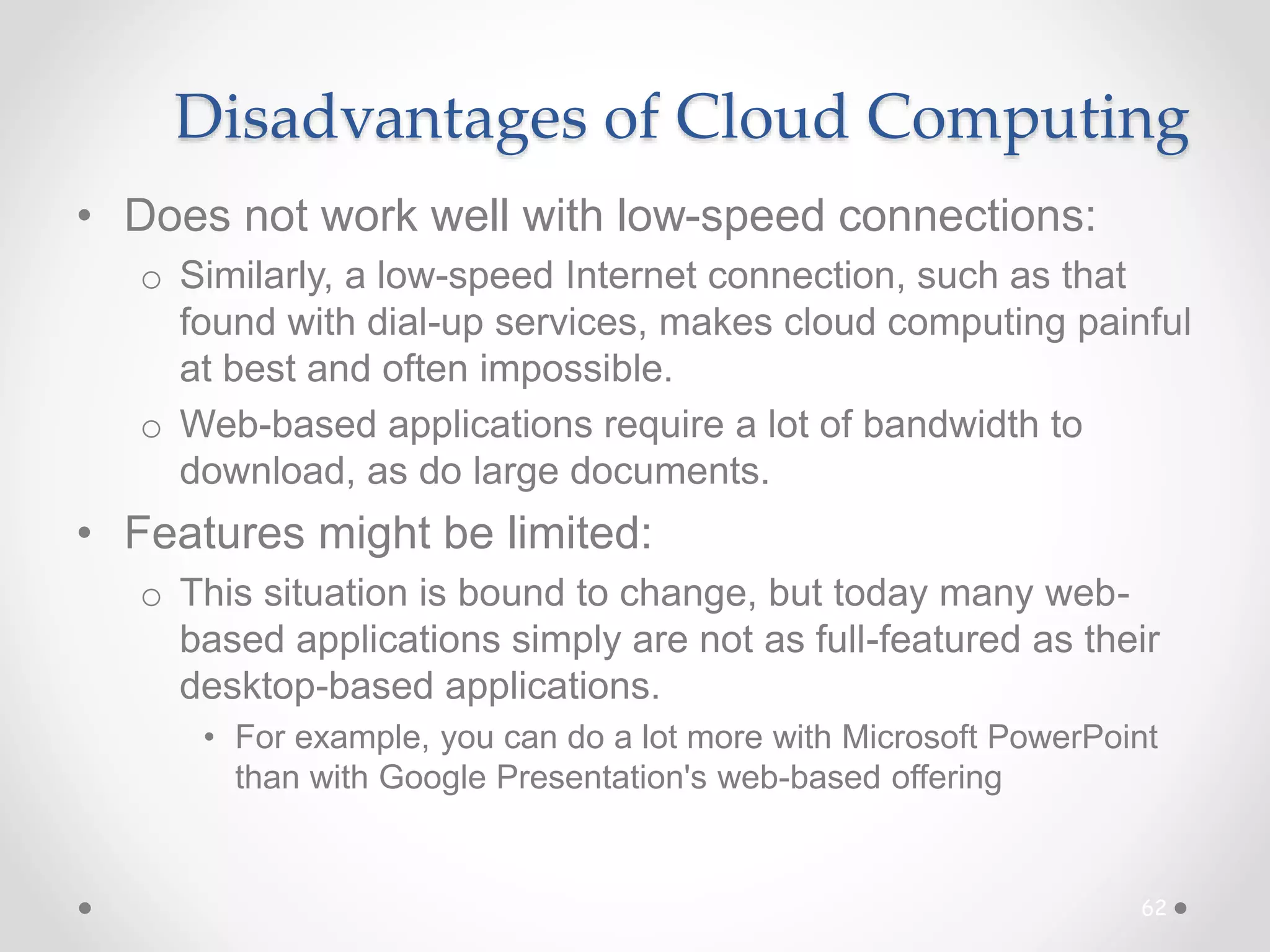 Disadvantages of Cloud Computing
• Does not work well with low-speed connections:
o Similarly, a low-speed Internet connection, such as that
found with dial-up services, makes cloud computing painful
at best and often impossible.
o Web-based applications require a lot of bandwidth to
download, as do large documents.
• Features might be limited:
o This situation is bound to change, but today many web-
based applications simply are not as full-featured as their
desktop-based applications.
• For example, you can do a lot more with Microsoft PowerPoint
than with Google Presentation's web-based offering
62
 