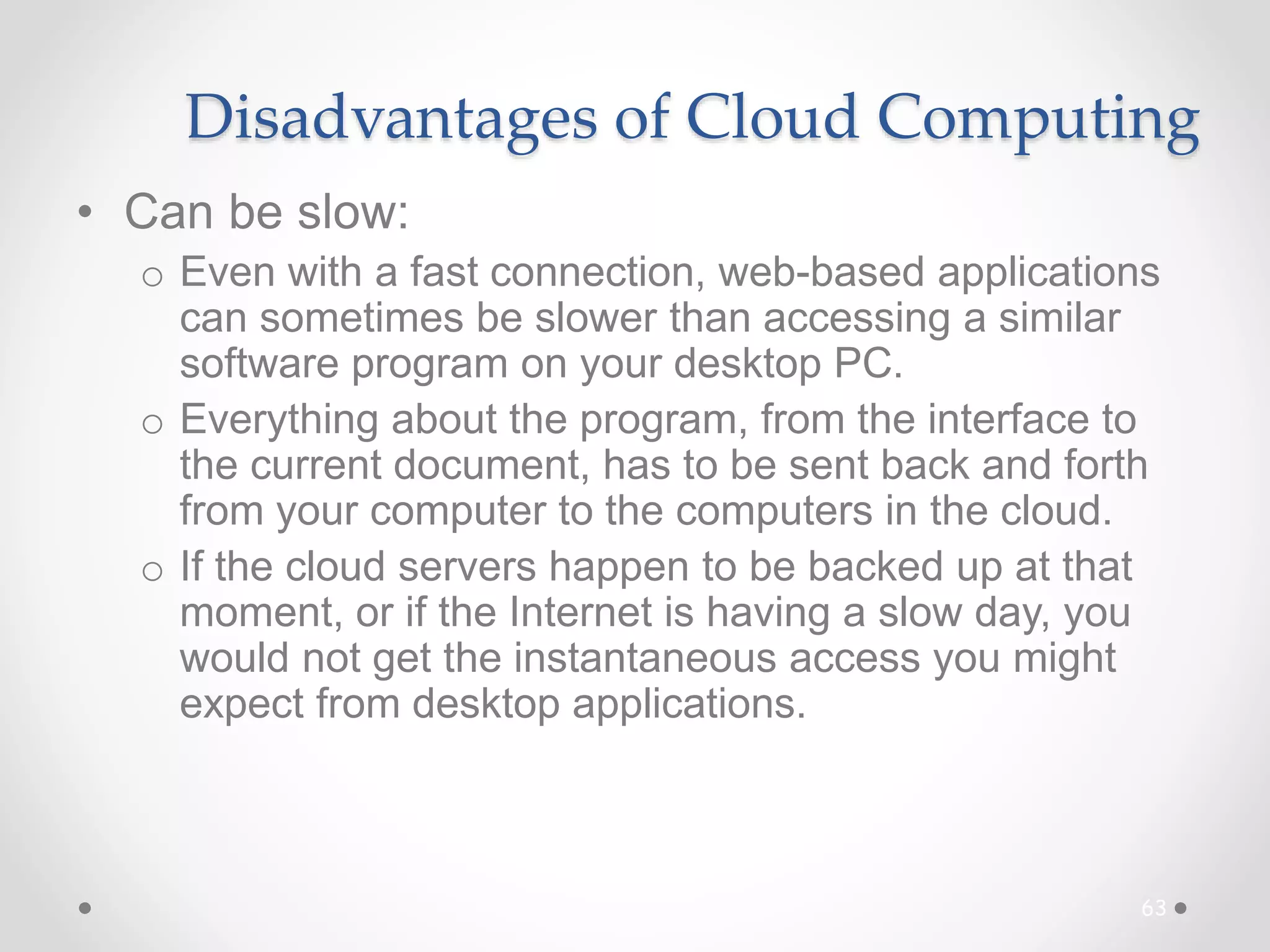 Disadvantages of Cloud Computing
• Can be slow:
o Even with a fast connection, web-based applications
can sometimes be slower than accessing a similar
software program on your desktop PC.
o Everything about the program, from the interface to
the current document, has to be sent back and forth
from your computer to the computers in the cloud.
o If the cloud servers happen to be backed up at that
moment, or if the Internet is having a slow day, you
would not get the instantaneous access you might
expect from desktop applications.
63
 