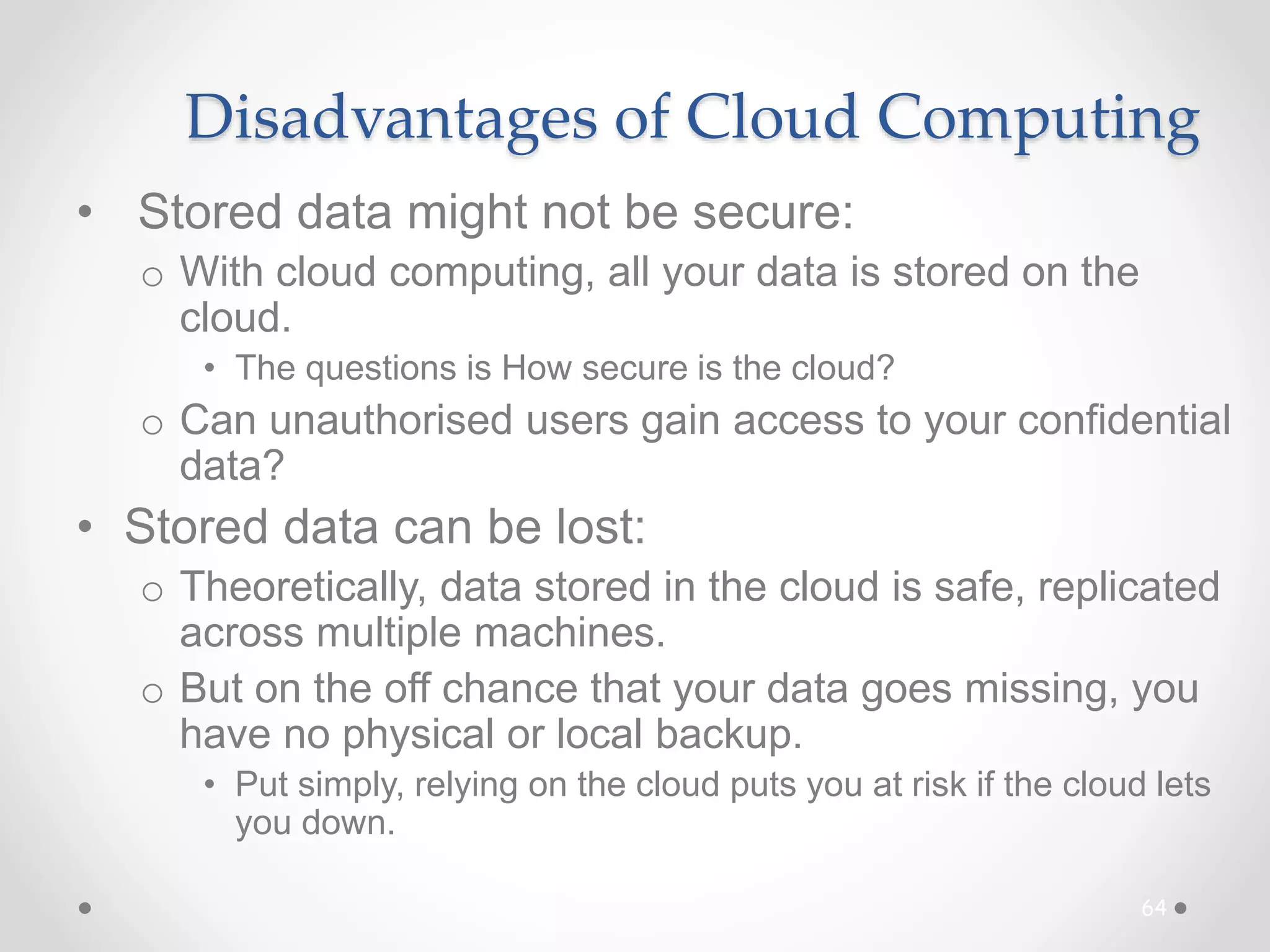 Disadvantages of Cloud Computing
• Stored data might not be secure:
o With cloud computing, all your data is stored on the
cloud.
• The questions is How secure is the cloud?
o Can unauthorised users gain access to your confidential
data?
• Stored data can be lost:
o Theoretically, data stored in the cloud is safe, replicated
across multiple machines.
o But on the off chance that your data goes missing, you
have no physical or local backup.
• Put simply, relying on the cloud puts you at risk if the cloud lets
you down.
64
 