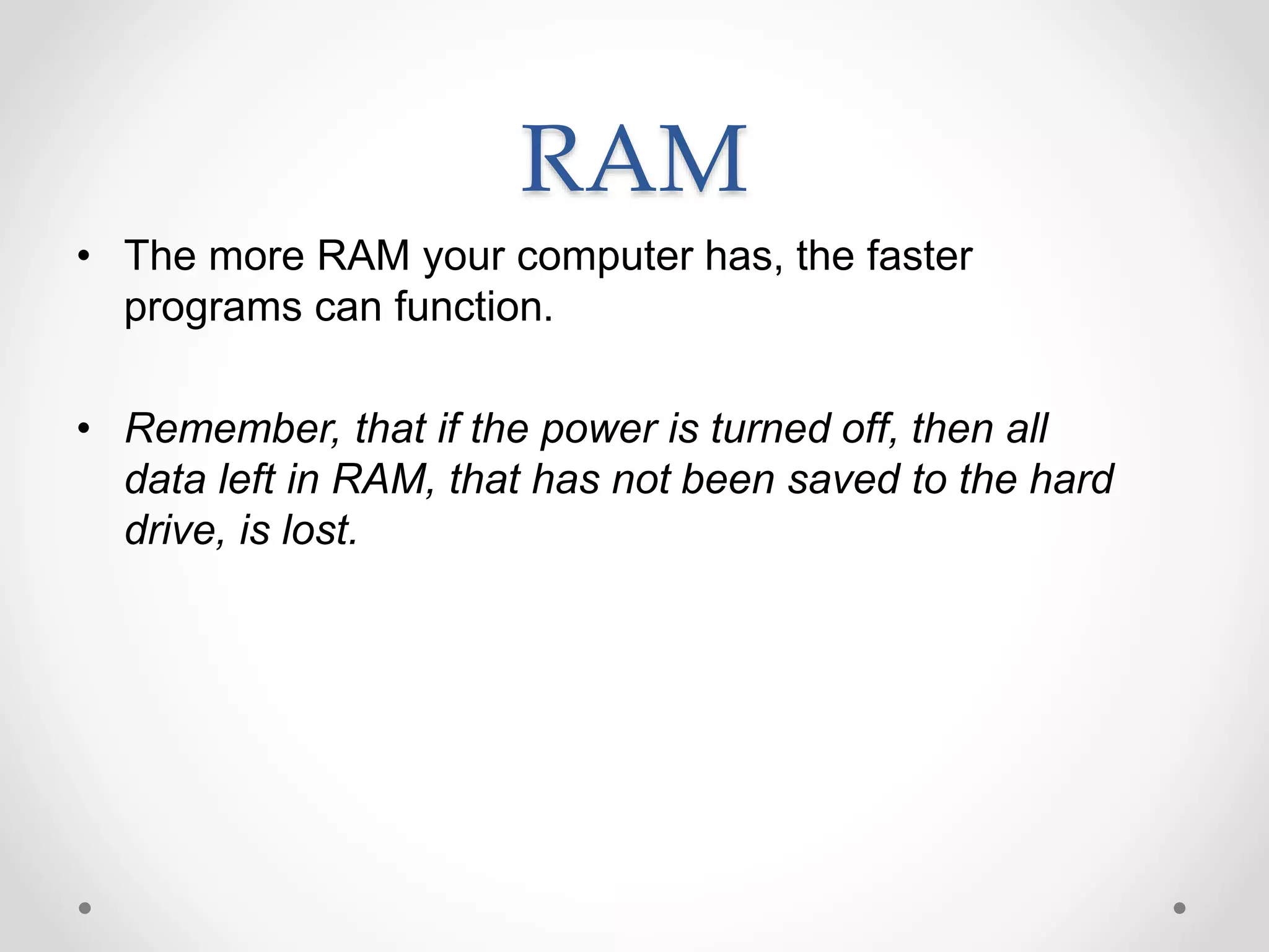 RAM
• The more RAM your computer has, the faster
programs can function.
• Remember, that if the power is turned off, then all
data left in RAM, that has not been saved to the hard
drive, is lost.
 