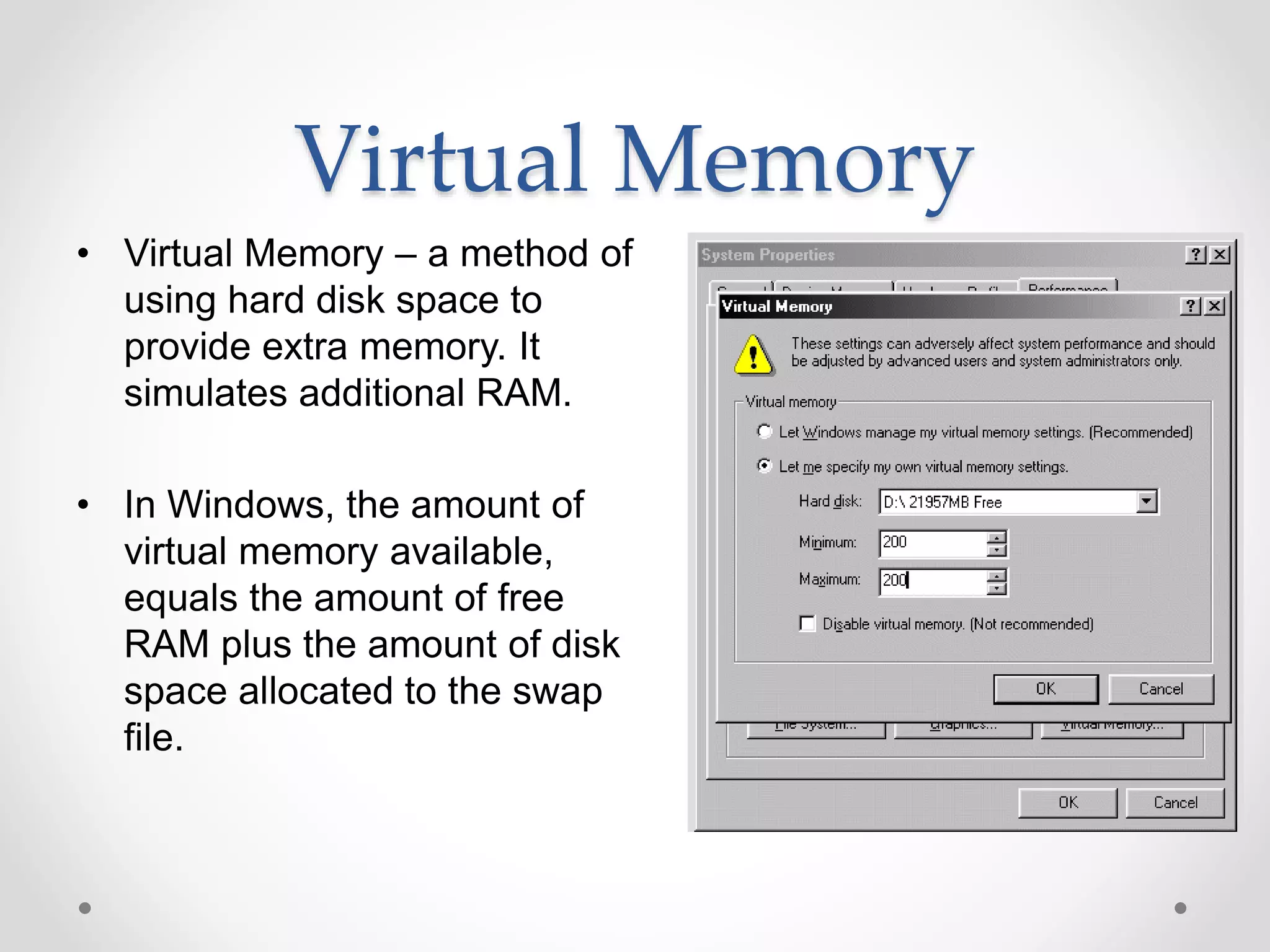Virtual Memory
• Virtual Memory – a method of
using hard disk space to
provide extra memory. It
simulates additional RAM.
• In Windows, the amount of
virtual memory available,
equals the amount of free
RAM plus the amount of disk
space allocated to the swap
file.
 