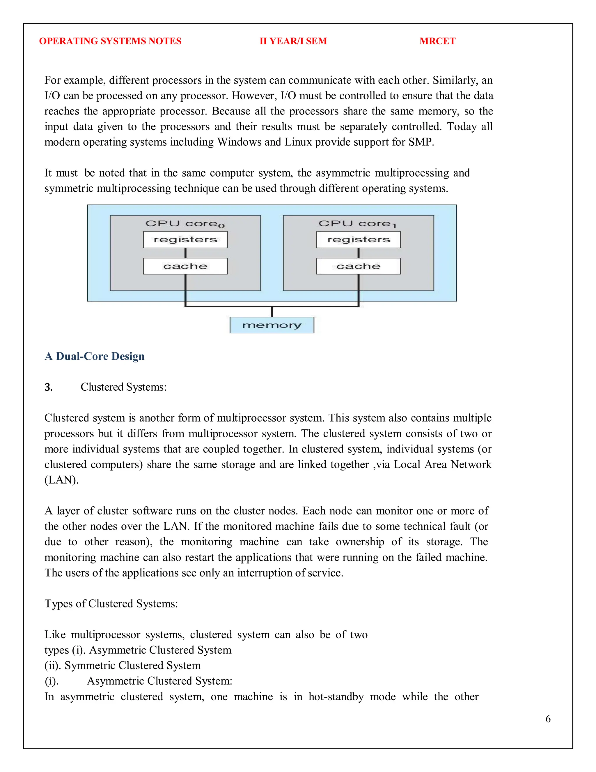 OPERATING SYSTEMS NOTES II YEAR/I SEM MRCET
6
For example, different processors in the system can communicate with each other. Similarly, an
I/O can be processed on any processor. However, I/O must be controlled to ensure that the data
reaches the appropriate processor. Because all the processors share the same memory, so the
input data given to the processors and their results must be separately controlled. Today all
modern operating systems including Windows and Linux provide support for SMP.
It must be noted that in the same computer system, the asymmetric multiprocessing and
symmetric multiprocessing technique can be used through different operating systems.
A Dual-Core Design
3. Clustered Systems:
Clustered system is another form of multiprocessor system. This system also contains multiple
processors but it differs from multiprocessor system. The clustered system consists of two or
more individual systems that are coupled together. In clustered system, individual systems (or
clustered computers) share the same storage and are linked together ,via Local Area Network
(LAN).
A layer of cluster software runs on the cluster nodes. Each node can monitor one or more of
the other nodes over the LAN. If the monitored machine fails due to some technical fault (or
due to other reason), the monitoring machine can take ownership of its storage. The
monitoring machine can also restart the applications that were running on the failed machine.
The users of the applications see only an interruption of service.
Types of Clustered Systems:
Like multiprocessor systems, clustered system can also be of two
types (i). Asymmetric Clustered System
(ii). Symmetric Clustered System
(i). Asymmetric Clustered System:
In asymmetric clustered system, one machine is in hot-standby mode while the other
 