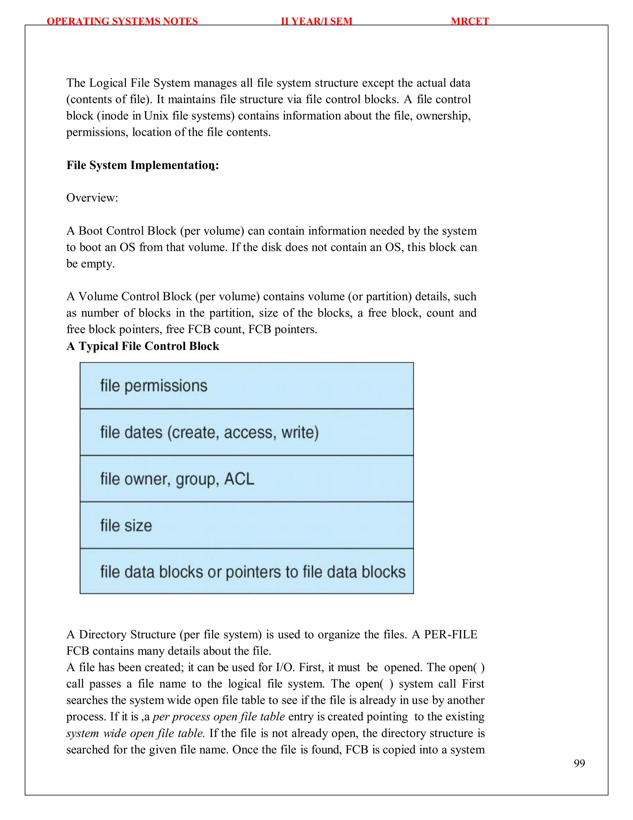 OPERATING SYSTEMS NOTES II YEAR/I SEM MRCET
99
The Logical File System manages all file system structure except the actual data
(contents of file). It maintains file structure via file control blocks. A file control
block (inode in Unix file systems) contains information about the file, ownership,
permissions, location of the file contents.
File System Implementation:
Overview:
A Boot Control Block (per volume) can contain information needed by the system
to boot an OS from that volume. If the disk does not contain an OS, this block can
be empty.
A Volume Control Block (per volume) contains volume (or partition) details, such
as number of blocks in the partition, size of the blocks, a free block, count and
free block pointers, free FCB count, FCB pointers.
A Typical File Control Block
A Directory Structure (per file system) is used to organize the files. A PER-FILE
FCB contains many details about the file.
A file has been created; it can be used for I/O. First, it must be opened. The open( )
call passes a file name to the logical file system. The open( ) system call First
searches the system wide open file table to see if the file is already in use by another
process. If it is ,a per process open file table entry is created pointing to the existing
system wide open file table. If the file is not already open, the directory structure is
searched for the given file name. Once the file is found, FCB is copied into a system
 