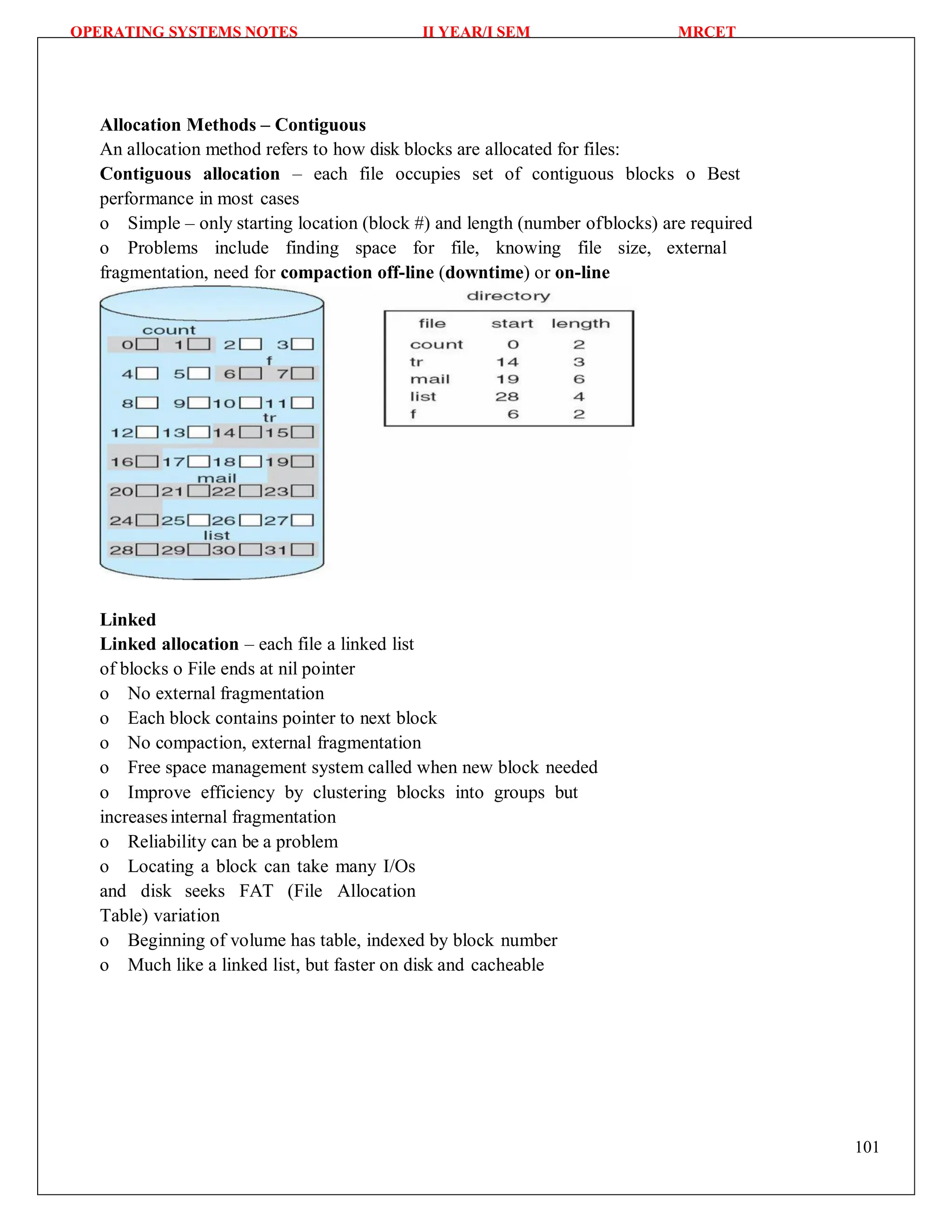 OPERATING SYSTEMS NOTES II YEAR/I SEM MRCET
101
Allocation Methods – Contiguous
An allocation method refers to how disk blocks are allocated for files:
Contiguous allocation – each file occupies set of contiguous blocks o Best
performance in most cases
o Simple – only starting location (block #) and length (number ofblocks) are required
o Problems include finding space for file, knowing file size, external
fragmentation, need for compaction off-line (downtime) or on-line
Linked
Linked allocation – each file a linked list
of blocks o File ends at nil pointer
o No external fragmentation
o Each block contains pointer to next block
o No compaction, external fragmentation
o Free space management system called when new block needed
o Improve efficiency by clustering blocks into groups but
increasesinternal fragmentation
o Reliability can be a problem
o Locating a block can take many I/Os
and disk seeks FAT (File Allocation
Table) variation
o Beginning of volume has table, indexed by block number
o Much like a linked list, but faster on disk and cacheable
 