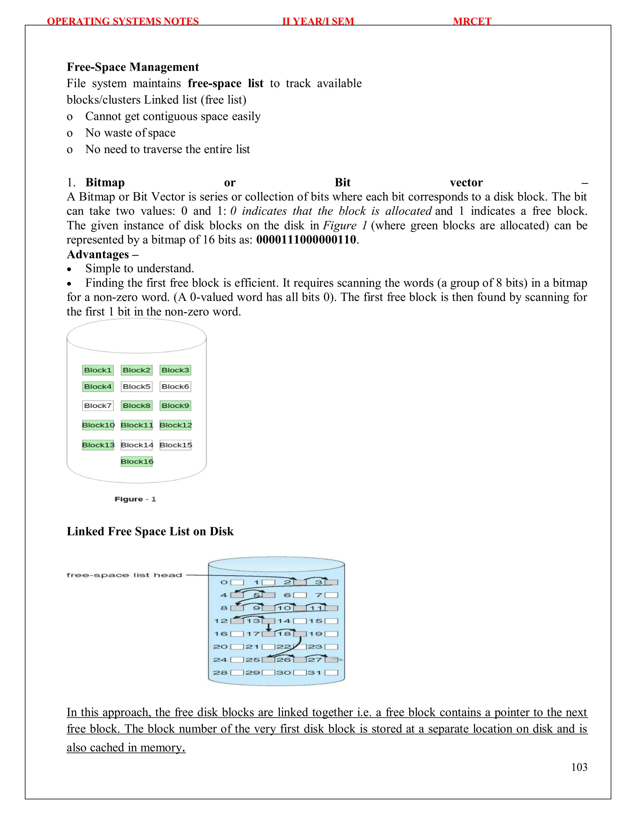 OPERATING SYSTEMS NOTES II YEAR/I SEM MRCET
103
Free-Space Management
File system maintains free-space list to track available
blocks/clusters Linked list (free list)
o Cannot get contiguous space easily
o No waste of space
o No need to traverse the entire list
1. Bitmap or Bit vector –
A Bitmap or Bit Vector is series or collection of bits where each bit corresponds to a disk block. The bit
can take two values: 0 and 1: 0 indicates that the block is allocated and 1 indicates a free block.
The given instance of disk blocks on the disk in Figure 1 (where green blocks are allocated) can be
represented by a bitmap of 16 bits as: 0000111000000110.
Advantages –
 Simple to understand.
 Finding the first free block is efficient. It requires scanning the words (a group of 8 bits) in a bitmap
for a non-zero word. (A 0-valued word has all bits 0). The first free block is then found by scanning for
the first 1 bit in the non-zero word.
Linked Free Space List on Disk
In this approach, the free disk blocks are linked together i.e. a free block contains a pointer to the next
free block. The block number of the very first disk block is stored at a separate location on disk and is
also cached in memory.
 