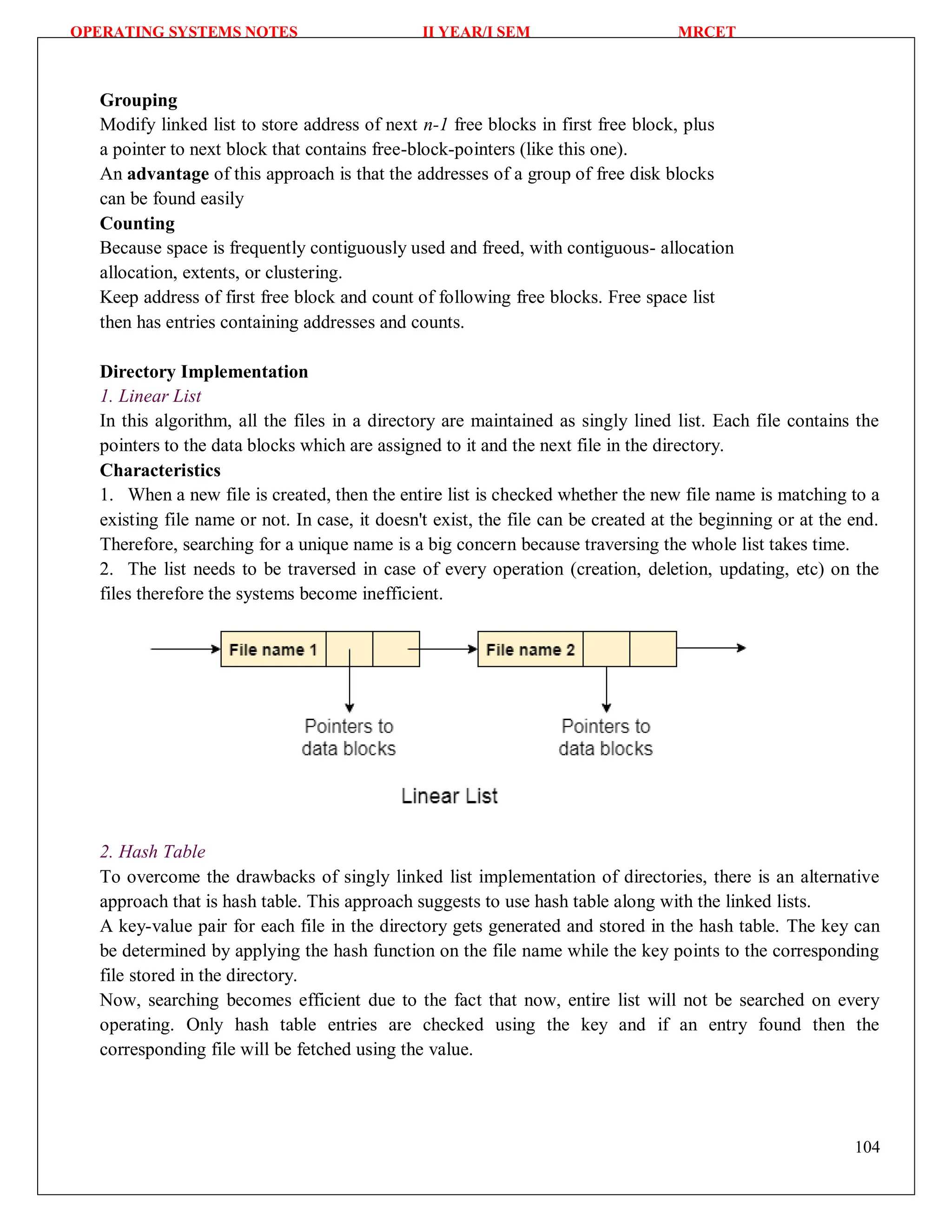 OPERATING SYSTEMS NOTES II YEAR/I SEM MRCET
104
Grouping
Modify linked list to store address of next n-1 free blocks in first free block, plus
a pointer to next block that contains free-block-pointers (like this one).
An advantage of this approach is that the addresses of a group of free disk blocks
can be found easily
Counting
Because space is frequently contiguously used and freed, with contiguous- allocation
allocation, extents, or clustering.
Keep address of first free block and count of following free blocks. Free space list
then has entries containing addresses and counts.
Directory Implementation
1. Linear List
In this algorithm, all the files in a directory are maintained as singly lined list. Each file contains the
pointers to the data blocks which are assigned to it and the next file in the directory.
Characteristics
1. When a new file is created, then the entire list is checked whether the new file name is matching to a
existing file name or not. In case, it doesn't exist, the file can be created at the beginning or at the end.
Therefore, searching for a unique name is a big concern because traversing the whole list takes time.
2. The list needs to be traversed in case of every operation (creation, deletion, updating, etc) on the
files therefore the systems become inefficient.
2. Hash Table
To overcome the drawbacks of singly linked list implementation of directories, there is an alternative
approach that is hash table. This approach suggests to use hash table along with the linked lists.
A key-value pair for each file in the directory gets generated and stored in the hash table. The key can
be determined by applying the hash function on the file name while the key points to the corresponding
file stored in the directory.
Now, searching becomes efficient due to the fact that now, entire list will not be searched on every
operating. Only hash table entries are checked using the key and if an entry found then the
corresponding file will be fetched using the value.
 