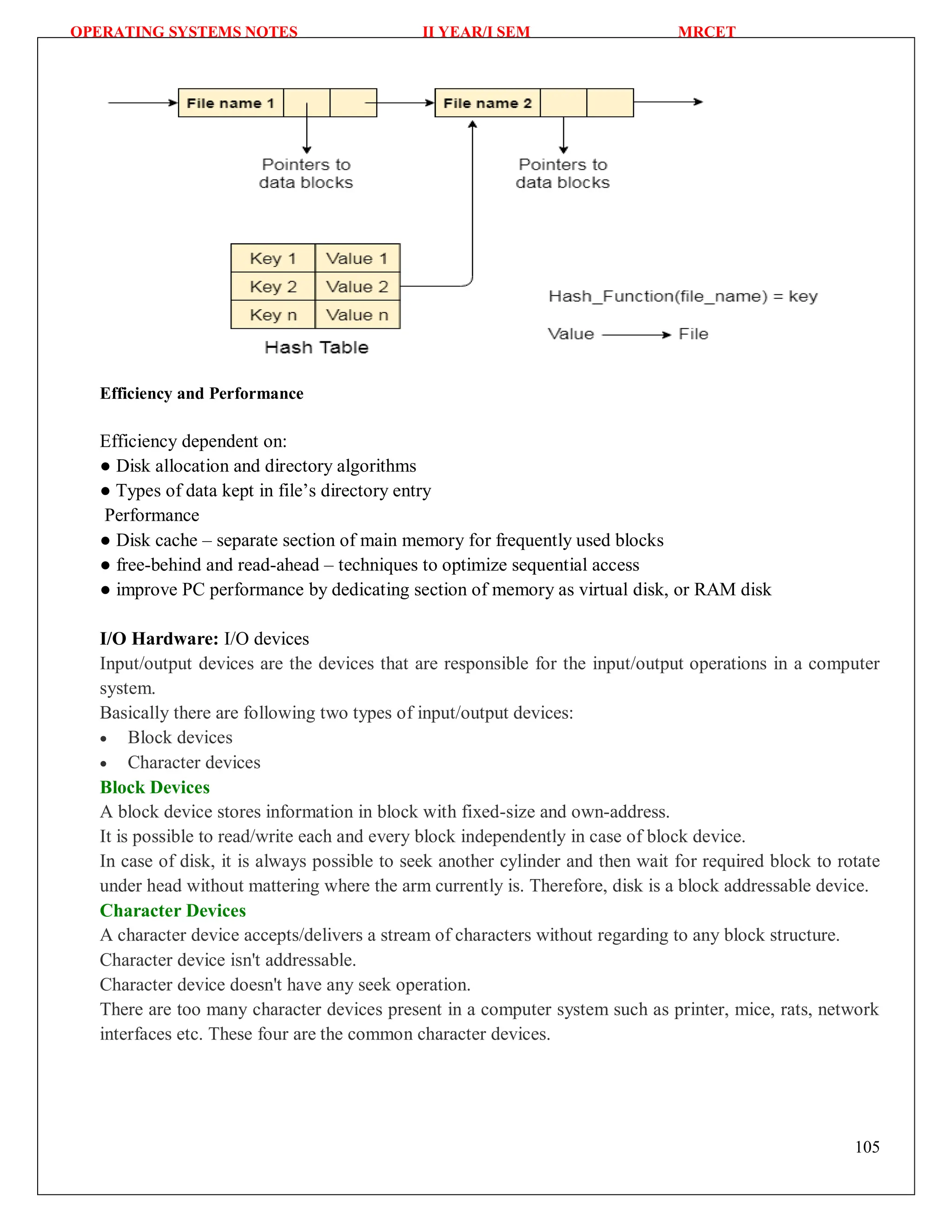 OPERATING SYSTEMS NOTES II YEAR/I SEM MRCET
105
Efficiency and Performance
Efficiency dependent on:
● Disk allocation and directory algorithms
● Types of data kept in file’s directory entry
Performance
● Disk cache – separate section of main memory for frequently used blocks
● free-behind and read-ahead – techniques to optimize sequential access
● improve PC performance by dedicating section of memory as virtual disk, or RAM disk
I/O Hardware: I/O devices
Input/output devices are the devices that are responsible for the input/output operations in a computer
system.
Basically there are following two types of input/output devices:
 Block devices
 Character devices
Block Devices
A block device stores information in block with fixed-size and own-address.
It is possible to read/write each and every block independently in case of block device.
In case of disk, it is always possible to seek another cylinder and then wait for required block to rotate
under head without mattering where the arm currently is. Therefore, disk is a block addressable device.
Character Devices
A character device accepts/delivers a stream of characters without regarding to any block structure.
Character device isn't addressable.
Character device doesn't have any seek operation.
There are too many character devices present in a computer system such as printer, mice, rats, network
interfaces etc. These four are the common character devices.
 