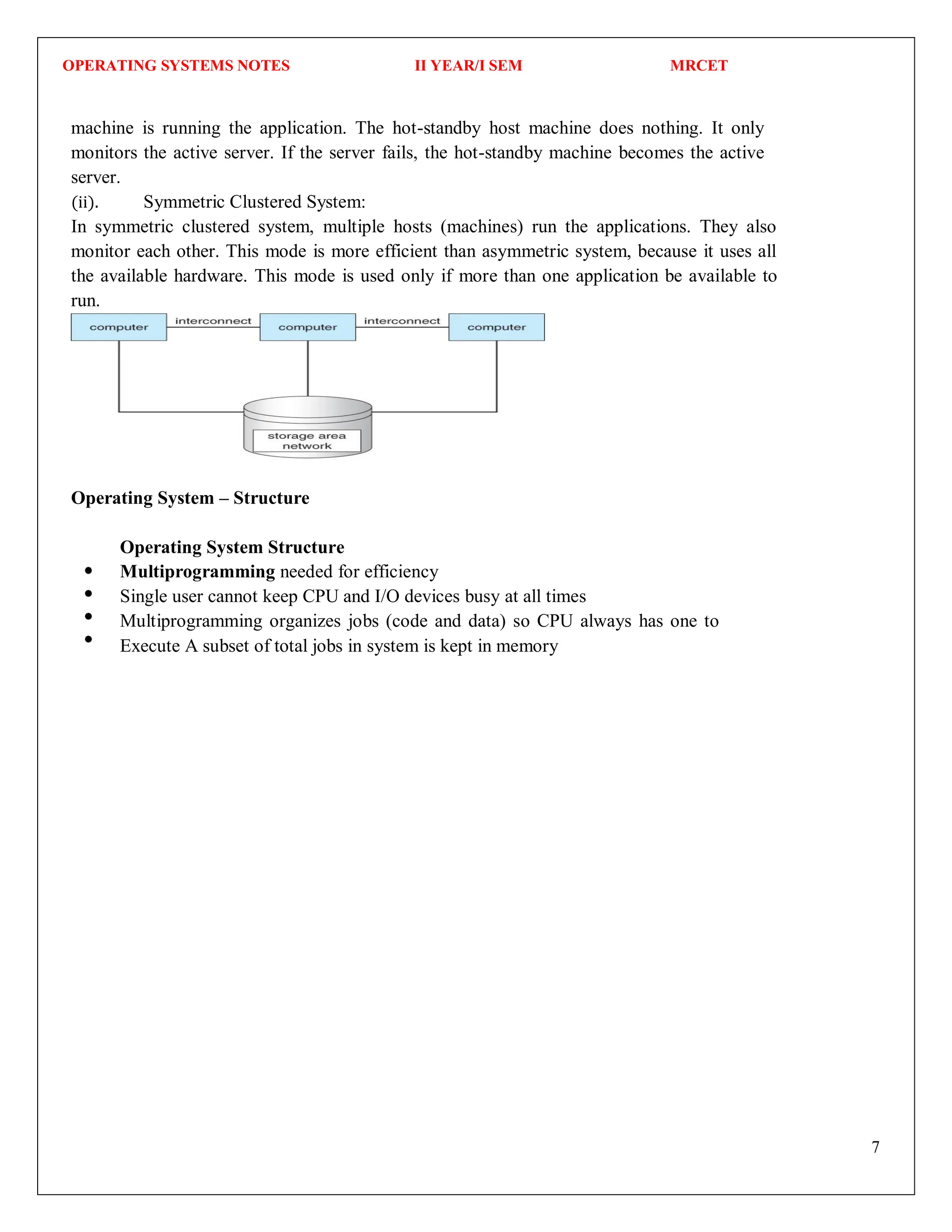 OPERATING SYSTEMS NOTES II YEAR/I SEM MRCET
7
machine is running the application. The hot-standby host machine does nothing. It only
monitors the active server. If the server fails, the hot-standby machine becomes the active
server.
(ii). Symmetric Clustered System:
In symmetric clustered system, multiple hosts (machines) run the applications. They also
monitor each other. This mode is more efficient than asymmetric system, because it uses all
the available hardware. This mode is used only if more than one application be available to
run.
Operating System – Structure
Operating System Structure
Multiprogramming needed for efficiency
Single user cannot keep CPU and I/O devices busy at all times
Multiprogramming organizes jobs (code and data) so CPU always has one to
Execute A subset of total jobs in system is kept in memory
 