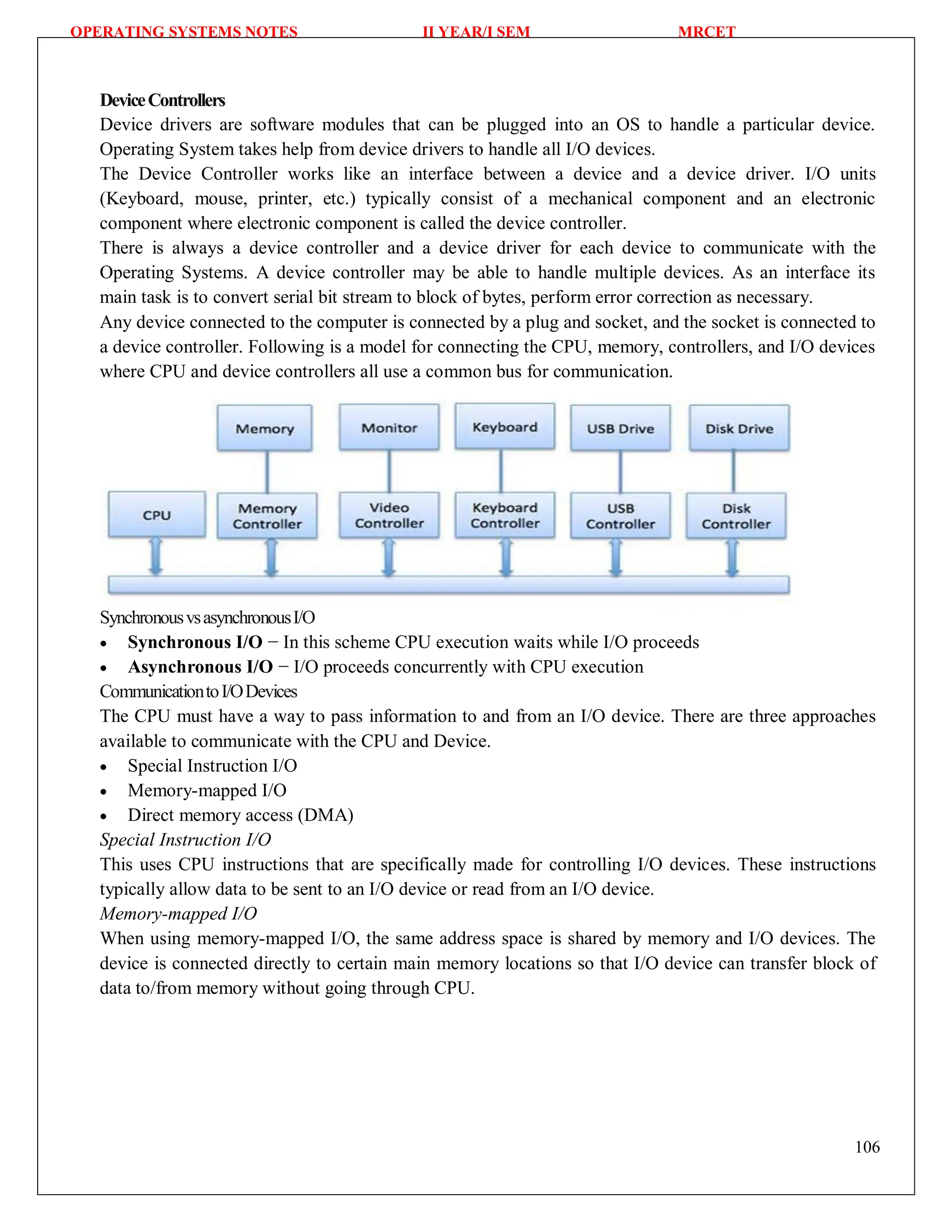 OPERATING SYSTEMS NOTES II YEAR/I SEM MRCET
106
DeviceControllers
Device drivers are software modules that can be plugged into an OS to handle a particular device.
Operating System takes help from device drivers to handle all I/O devices.
The Device Controller works like an interface between a device and a device driver. I/O units
(Keyboard, mouse, printer, etc.) typically consist of a mechanical component and an electronic
component where electronic component is called the device controller.
There is always a device controller and a device driver for each device to communicate with the
Operating Systems. A device controller may be able to handle multiple devices. As an interface its
main task is to convert serial bit stream to block of bytes, perform error correction as necessary.
Any device connected to the computer is connected by a plug and socket, and the socket is connected to
a device controller. Following is a model for connecting the CPU, memory, controllers, and I/O devices
where CPU and device controllers all use a common bus for communication.
SynchronousvsasynchronousI/O
 Synchronous I/O − In this scheme CPU execution waits while I/O proceeds
 Asynchronous I/O − I/O proceeds concurrently with CPU execution
CommunicationtoI/ODevices
The CPU must have a way to pass information to and from an I/O device. There are three approaches
available to communicate with the CPU and Device.
 Special Instruction I/O
 Memory-mapped I/O
 Direct memory access (DMA)
Special Instruction I/O
This uses CPU instructions that are specifically made for controlling I/O devices. These instructions
typically allow data to be sent to an I/O device or read from an I/O device.
Memory-mapped I/O
When using memory-mapped I/O, the same address space is shared by memory and I/O devices. The
device is connected directly to certain main memory locations so that I/O device can transfer block of
data to/from memory without going through CPU.
 
