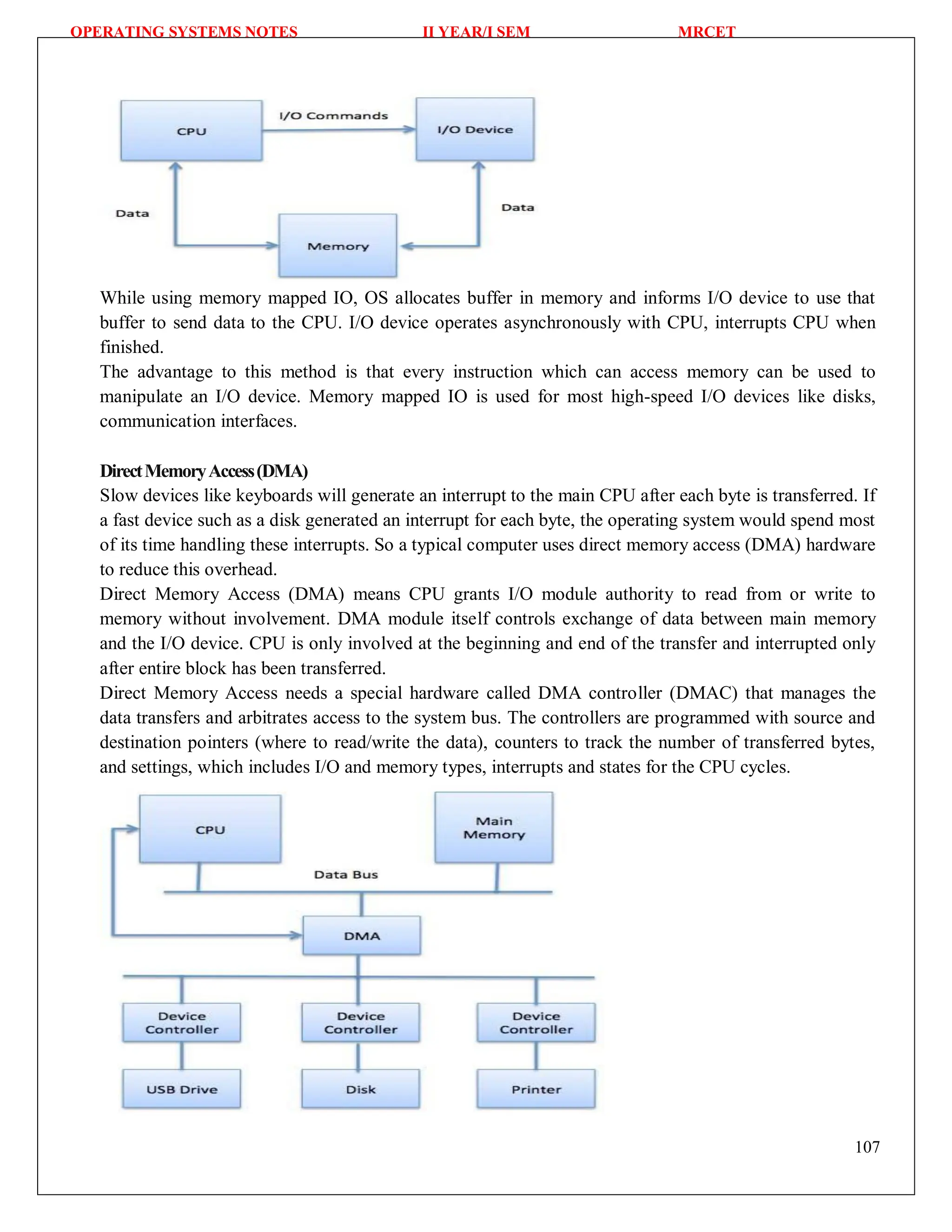 OPERATING SYSTEMS NOTES II YEAR/I SEM MRCET
107
While using memory mapped IO, OS allocates buffer in memory and informs I/O device to use that
buffer to send data to the CPU. I/O device operates asynchronously with CPU, interrupts CPU when
finished.
The advantage to this method is that every instruction which can access memory can be used to
manipulate an I/O device. Memory mapped IO is used for most high-speed I/O devices like disks,
communication interfaces.
DirectMemoryAccess(DMA)
Slow devices like keyboards will generate an interrupt to the main CPU after each byte is transferred. If
a fast device such as a disk generated an interrupt for each byte, the operating system would spend most
of its time handling these interrupts. So a typical computer uses direct memory access (DMA) hardware
to reduce this overhead.
Direct Memory Access (DMA) means CPU grants I/O module authority to read from or write to
memory without involvement. DMA module itself controls exchange of data between main memory
and the I/O device. CPU is only involved at the beginning and end of the transfer and interrupted only
after entire block has been transferred.
Direct Memory Access needs a special hardware called DMA controller (DMAC) that manages the
data transfers and arbitrates access to the system bus. The controllers are programmed with source and
destination pointers (where to read/write the data), counters to track the number of transferred bytes,
and settings, which includes I/O and memory types, interrupts and states for the CPU cycles.
 