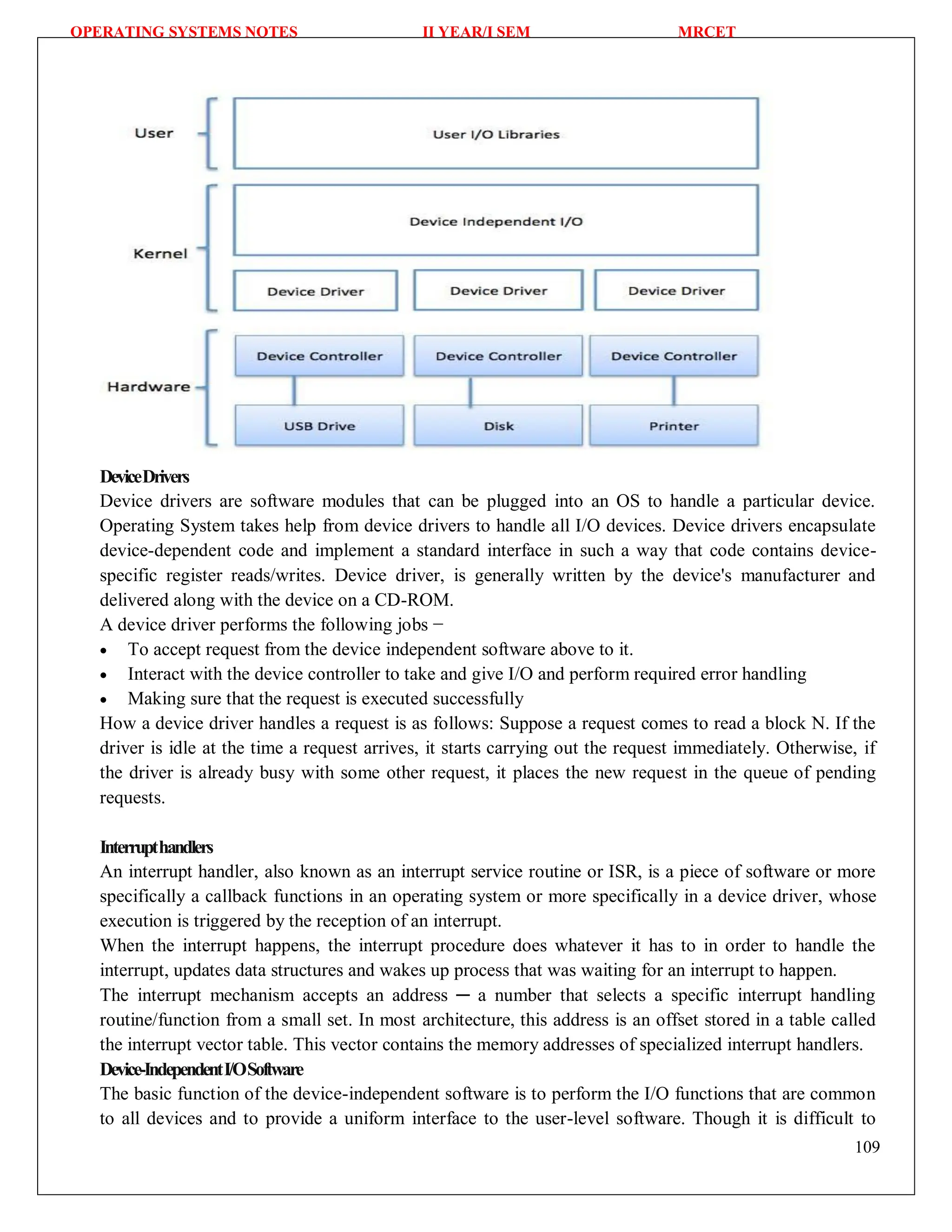 OPERATING SYSTEMS NOTES II YEAR/I SEM MRCET
109
DeviceDrivers
Device drivers are software modules that can be plugged into an OS to handle a particular device.
Operating System takes help from device drivers to handle all I/O devices. Device drivers encapsulate
device-dependent code and implement a standard interface in such a way that code contains device-
specific register reads/writes. Device driver, is generally written by the device's manufacturer and
delivered along with the device on a CD-ROM.
A device driver performs the following jobs −
 To accept request from the device independent software above to it.
 Interact with the device controller to take and give I/O and perform required error handling
 Making sure that the request is executed successfully
How a device driver handles a request is as follows: Suppose a request comes to read a block N. If the
driver is idle at the time a request arrives, it starts carrying out the request immediately. Otherwise, if
the driver is already busy with some other request, it places the new request in the queue of pending
requests.
Interrupthandlers
An interrupt handler, also known as an interrupt service routine or ISR, is a piece of software or more
specifically a callback functions in an operating system or more specifically in a device driver, whose
execution is triggered by the reception of an interrupt.
When the interrupt happens, the interrupt procedure does whatever it has to in order to handle the
interrupt, updates data structures and wakes up process that was waiting for an interrupt to happen.
The interrupt mechanism accepts an address ─ a number that selects a specific interrupt handling
routine/function from a small set. In most architecture, this address is an offset stored in a table called
the interrupt vector table. This vector contains the memory addresses of specialized interrupt handlers.
Device-IndependentI/OSoftware
The basic function of the device-independent software is to perform the I/O functions that are common
to all devices and to provide a uniform interface to the user-level software. Though it is difficult to
 