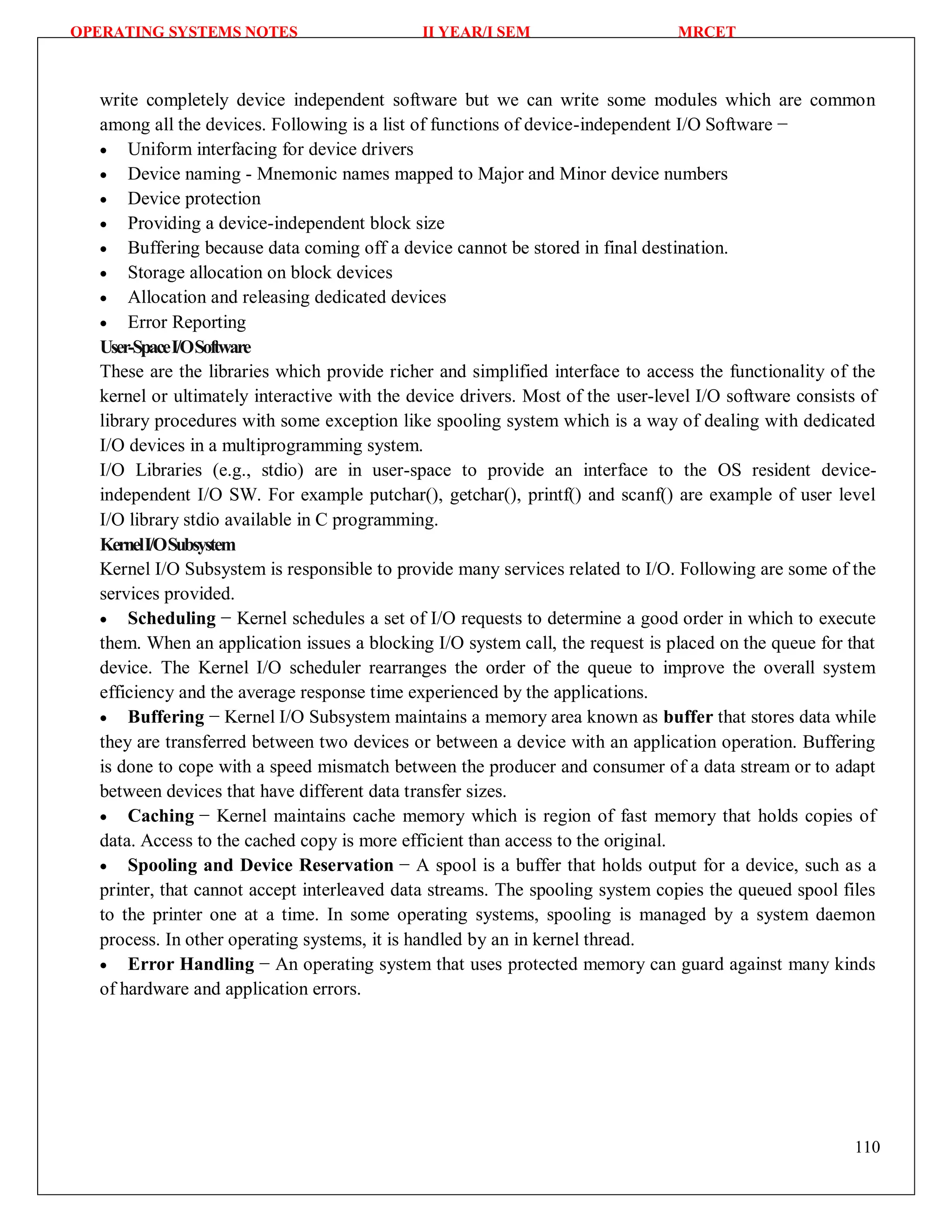 OPERATING SYSTEMS NOTES II YEAR/I SEM MRCET
110
write completely device independent software but we can write some modules which are common
among all the devices. Following is a list of functions of device-independent I/O Software −
 Uniform interfacing for device drivers
 Device naming - Mnemonic names mapped to Major and Minor device numbers
 Device protection
 Providing a device-independent block size
 Buffering because data coming off a device cannot be stored in final destination.
 Storage allocation on block devices
 Allocation and releasing dedicated devices
 Error Reporting
User-SpaceI/OSoftware
These are the libraries which provide richer and simplified interface to access the functionality of the
kernel or ultimately interactive with the device drivers. Most of the user-level I/O software consists of
library procedures with some exception like spooling system which is a way of dealing with dedicated
I/O devices in a multiprogramming system.
I/O Libraries (e.g., stdio) are in user-space to provide an interface to the OS resident device-
independent I/O SW. For example putchar(), getchar(), printf() and scanf() are example of user level
I/O library stdio available in C programming.
KernelI/OSubsystem
Kernel I/O Subsystem is responsible to provide many services related to I/O. Following are some of the
services provided.
 Scheduling − Kernel schedules a set of I/O requests to determine a good order in which to execute
them. When an application issues a blocking I/O system call, the request is placed on the queue for that
device. The Kernel I/O scheduler rearranges the order of the queue to improve the overall system
efficiency and the average response time experienced by the applications.
 Buffering − Kernel I/O Subsystem maintains a memory area known as buffer that stores data while
they are transferred between two devices or between a device with an application operation. Buffering
is done to cope with a speed mismatch between the producer and consumer of a data stream or to adapt
between devices that have different data transfer sizes.
 Caching − Kernel maintains cache memory which is region of fast memory that holds copies of
data. Access to the cached copy is more efficient than access to the original.
 Spooling and Device Reservation − A spool is a buffer that holds output for a device, such as a
printer, that cannot accept interleaved data streams. The spooling system copies the queued spool files
to the printer one at a time. In some operating systems, spooling is managed by a system daemon
process. In other operating systems, it is handled by an in kernel thread.
 Error Handling − An operating system that uses protected memory can guard against many kinds
of hardware and application errors.
 