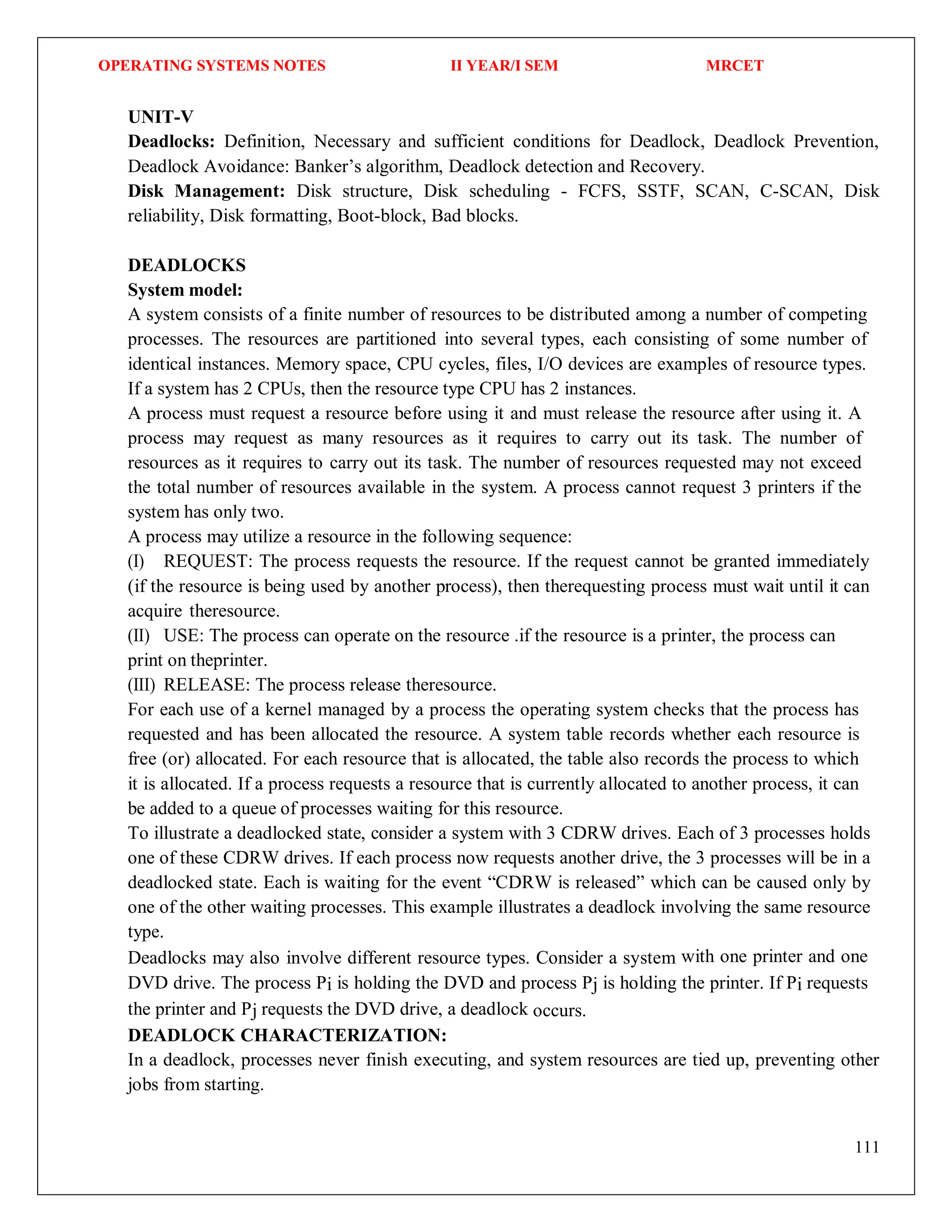 OPERATING SYSTEMS NOTES II YEAR/I SEM MRCET
111
UNIT-V
Deadlocks: Definition, Necessary and sufficient conditions for Deadlock, Deadlock Prevention,
Deadlock Avoidance: Banker’s algorithm, Deadlock detection and Recovery.
Disk Management: Disk structure, Disk scheduling - FCFS, SSTF, SCAN, C-SCAN, Disk
reliability, Disk formatting, Boot-block, Bad blocks.
DEADLOCKS
System model:
A system consists of a finite number of resources to be distributed among a number of competing
processes. The resources are partitioned into several types, each consisting of some number of
identical instances. Memory space, CPU cycles, files, I/O devices are examples of resource types.
If a system has 2 CPUs, then the resource type CPU has 2 instances.
A process must request a resource before using it and must release the resource after using it. A
process may request as many resources as it requires to carry out its task. The number of
resources as it requires to carry out its task. The number of resources requested may not exceed
the total number of resources available in the system. A process cannot request 3 printers if the
system has only two.
A process may utilize a resource in the following sequence:
(I) REQUEST: The process requests the resource. If the request cannot be granted immediately
(if the resource is being used by another process), then therequesting process must wait until it can
acquire theresource.
(II) USE: The process can operate on the resource .if the resource is a printer, the process can
print on theprinter.
(III) RELEASE: The process release theresource.
For each use of a kernel managed by a process the operating system checks that the process has
requested and has been allocated the resource. A system table records whether each resource is
free (or) allocated. For each resource that is allocated, the table also records the process to which
it is allocated. If a process requests a resource that is currently allocated to another process, it can
be added to a queue of processes waiting for this resource.
To illustrate a deadlocked state, consider a system with 3 CDRW drives. Each of 3 processes holds
one of these CDRW drives. If each process now requests another drive, the 3 processes will be in a
deadlocked state. Each is waiting for the event “CDRW is released” which can be caused only by
one of the other waiting processes. This example illustrates a deadlock involving the same resource
type.
Deadlocks may also involve different resource types. Consider a system with one printer and one
DVD drive. The process Pi is holding the DVD and process Pj is holding the printer. If Pi requests
the printer and Pj requests the DVD drive, a deadlock occurs.
DEADLOCK CHARACTERIZATION:
In a deadlock, processes never finish executing, and system resources are tied up, preventing other
jobs from starting.
 