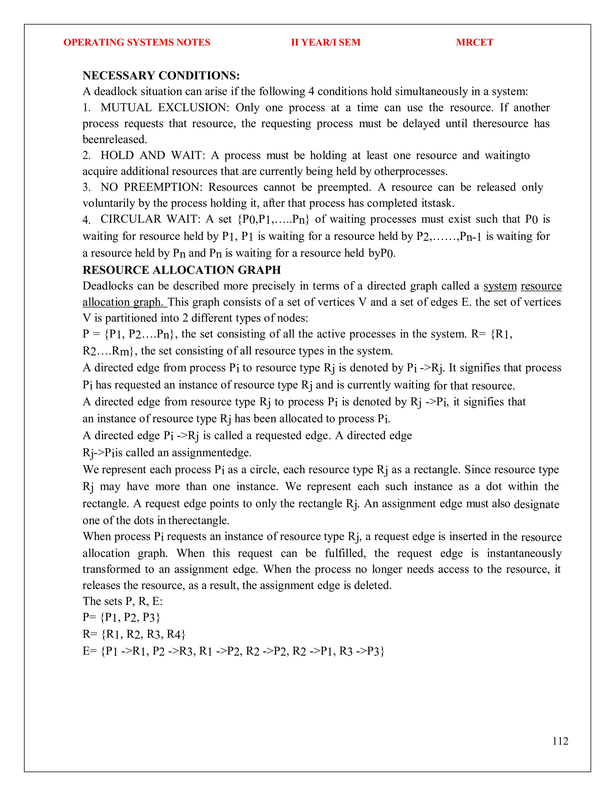 OPERATING SYSTEMS NOTES II YEAR/I SEM MRCET
112
NECESSARY CONDITIONS:
A deadlock situation can arise if the following 4 conditions hold simultaneously in a system:
1. MUTUAL EXCLUSION: Only one process at a time can use the resource. If another
process requests that resource, the requesting process must be delayed until theresource has
beenreleased.
2. HOLD AND WAIT: A process must be holding at least one resource and waitingto
acquire additional resources that are currently being held by otherprocesses.
3. NO PREEMPTION: Resources cannot be preempted. A resource can be released only
voluntarily by the process holding it, after that process has completed itstask.
4. CIRCULAR WAIT: A set {P0,P1,…..Pn} of waiting processes must exist such that P0 is
waiting for resource held by P1, P1 is waiting for a resource held by P2,……,Pn-1 is waiting for
a resource held by Pn and Pn is waiting for a resource held byP0.
RESOURCE ALLOCATION GRAPH
Deadlocks can be described more precisely in terms of a directed graph called a system resource
allocation graph. This graph consists of a set of vertices V and a set of edges E. the set of vertices
V is partitioned into 2 different types of nodes:
P = {P1, P2….Pn}, the set consisting of all the active processes in the system. R= {R1,
R2….Rm}, the set consisting of all resource types in the system.
A directed edge from process Pi to resource type Rj is denoted by Pi ->Rj. It signifies that process
Pi has requested an instance of resource type Rj and is currently waiting for that resource.
A directed edge from resource type Rj to process Pi is denoted by Rj ->Pi, it signifies that
an instance of resource type Rj has been allocated to process Pi.
A directed edge Pi ->Rj is called a requested edge. A directed edge
Rj->Piis called an assignmentedge.
We represent each process Pi as a circle, each resource type Rj as a rectangle. Since resource type
Rj may have more than one instance. We represent each such instance as a dot within the
rectangle. A request edge points to only the rectangle Rj. An assignment edge must also designate
one of the dots in therectangle.
When process Pi requests an instance of resource type Rj, a request edge is inserted in the resource
allocation graph. When this request can be fulfilled, the request edge is instantaneously
transformed to an assignment edge. When the process no longer needs access to the resource, it
releases the resource, as a result, the assignment edge is deleted.
The sets P, R, E:
P= {P1, P2, P3}
R= {R1, R2, R3, R4}
E= {P1 ->R1, P2 ->R3, R1 ->P2, R2 ->P2, R2 ->P1, R3 ->P3}
 