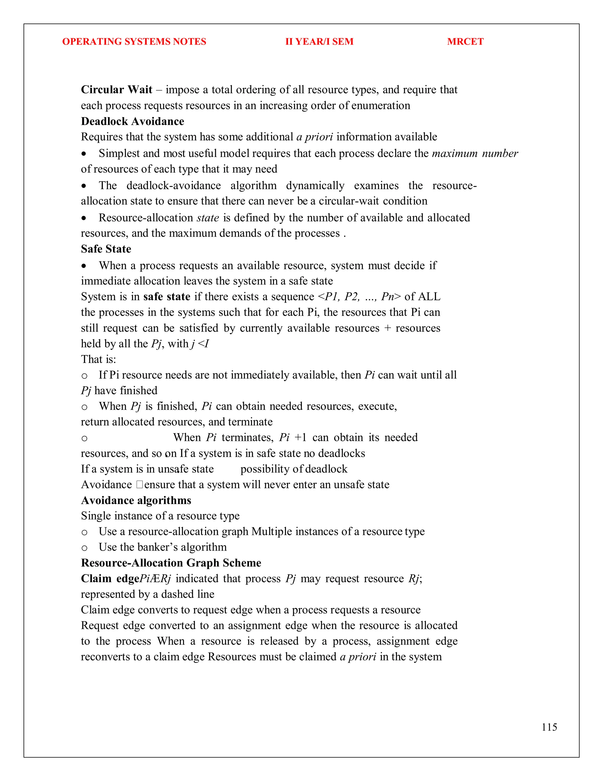 OPERATING SYSTEMS NOTES II YEAR/I SEM MRCET
115
Circular Wait – impose a total ordering of all resource types, and require that
each process requests resources in an increasing order of enumeration
Deadlock Avoidance
Requires that the system has some additional a priori information available
 Simplest and most useful model requires that each process declare the maximum number
of resources of each type that it may need
 The deadlock-avoidance algorithm dynamically examines the resource-
allocation state to ensure that there can never be a circular-wait condition
 Resource-allocation state is defined by the number of available and allocated
resources, and the maximum demands of the processes .
Safe State
 When a process requests an available resource, system must decide if
immediate allocation leaves the system in a safe state
System is in safe state if there exists a sequence <P1, P2, …, Pn> of ALL
the processes in the systems such that for each Pi, the resources that Pi can
still request can be satisfied by currently available resources + resources
held by all the Pj, with j <I
That is:
o If Pi resource needs are not immediately available, then Pi can wait until all
Pj have finished
o When Pj is finished, Pi can obtain needed resources, execute,
return allocated resources, and terminate
o When Pi terminates, Pi +1 can obtain its needed
resources, and so on If a system is in safe state no deadlocks
If a system is in unsafe state possibility of deadlock
Avoidance ensure that a system will never enter an unsafe state
Avoidance algorithms
Single instance of a resource type
o Use a resource-allocation graph Multiple instances of a resource type
o Use the banker’s algorithm
Resource-Allocation Graph Scheme
Claim edgePiÆRj indicated that process Pj may request resource Rj;
represented by a dashed line
Claim edge converts to request edge when a process requests a resource
Request edge converted to an assignment edge when the resource is allocated
to the process When a resource is released by a process, assignment edge
reconverts to a claim edge Resources must be claimed a priori in the system
 